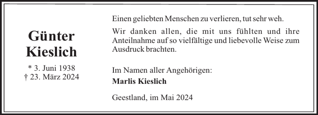 <p>Einen geliebten Menschen zu verlieren, tut sehr weh.</p><p>Günter<br />Kieslich</p><p>Wir danken allen, die mit uns fühlten und ihre<br />Anteilnahme auf so vielfältige und liebevolle Weise zum<br />Ausdruck brachten.</p><p>* 3. Juni 1938<br />† 23. März 2024</p><p>Im Namen aller Angehörigen:<br />Marlis Kieslich<br />Geestland, im Mai 2024</p>