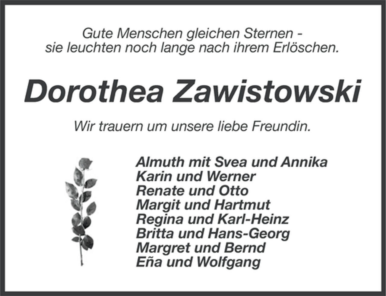 <p>Gute Menschen gleichen Sternen sie leuchten noch lange nach ihrem Erlöschen.</p><p>Dorothea Zawistowski<br />Wir trauern um unsere liebe Freundin.<br />Almuth mit Svea und Annika<br />Karin und Werner<br />Renate und Otto<br />Margit und Hartmut<br />Regina und Karl-Heinz<br />Britta und Hans-Georg<br />Margret und Bernd<br />Eña und Wolfgang</p>