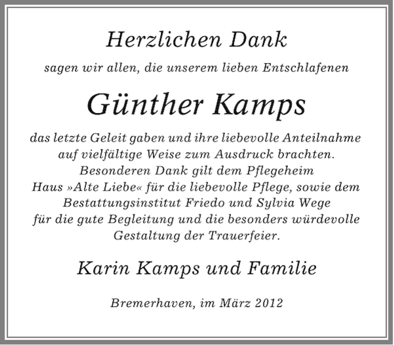 <p>Herzlichen Dank<br />sagen wir allen, die unserem lieben Entschlafenen</p><p>Günther Kamps<br />das letzte Geleit gaben und ihre liebevolle Anteilnahme<br />auf vielfältige Weise zum Ausdruck brachten.<br />Besonderen Dank gilt dem Pflegeheim<br />Haus »Alte Liebe« für die liebevolle Pflege, sowie dem<br />Bestattungsinstitut Friedo und Sylvia Wege<br />für die gute Begleitung und die besonders würdevolle<br />Gestaltung der Trauerfeier.</p><p>Karin Kamps und Familie<br />Bremerhaven, im März 2012</p>