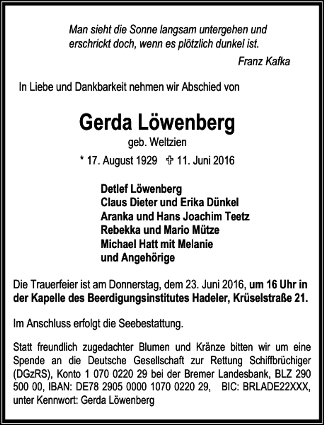<p>Man sieht die Sonne langsam untergehen und<br />erschrickt doch, wenn es plötzlich dunkel ist.<br />Franz Kafka</p><p>In Liebe und Dankbarkeit nehmen wir Abschied von</p><p>Gerda Löwenberg<br />geb. Weltzien<br />* 17. August 1929 ; 11. Juni 2016</p><p>Detlef Löwenberg<br />Claus Dieter und Erika Dünkel<br />Aranka und Hans Joachim Teetz<br />Rebekka und Mario Mütze<br />Michael Hatt mit Melanie<br />und Angehörige<br />Die Trauerfeier ist am Donnerstag, dem 23. Juni 2016, um 16 Uhr in<br />der Kapelle des Beerdigungsinstitutes Hadeler, Krüselstraße 21.<br />Im Anschluss erfolgt die Seebestattung.<br />Statt freundlich zugedachter Blumen und Kränze bitten wir um eine<br />Spende an die Deutsche Gesellschaft zur Rettung Schiffbrüchiger<br />(DGzRS), Konto 1 07220 29 bei der Bremer Landesbank, BLZ 290<br />5, IBAN: DE78 2905 0000 107220 29, BIC: BRLADE22XXX,<br />unter Kennwort: Gerda Löwenberg</p>