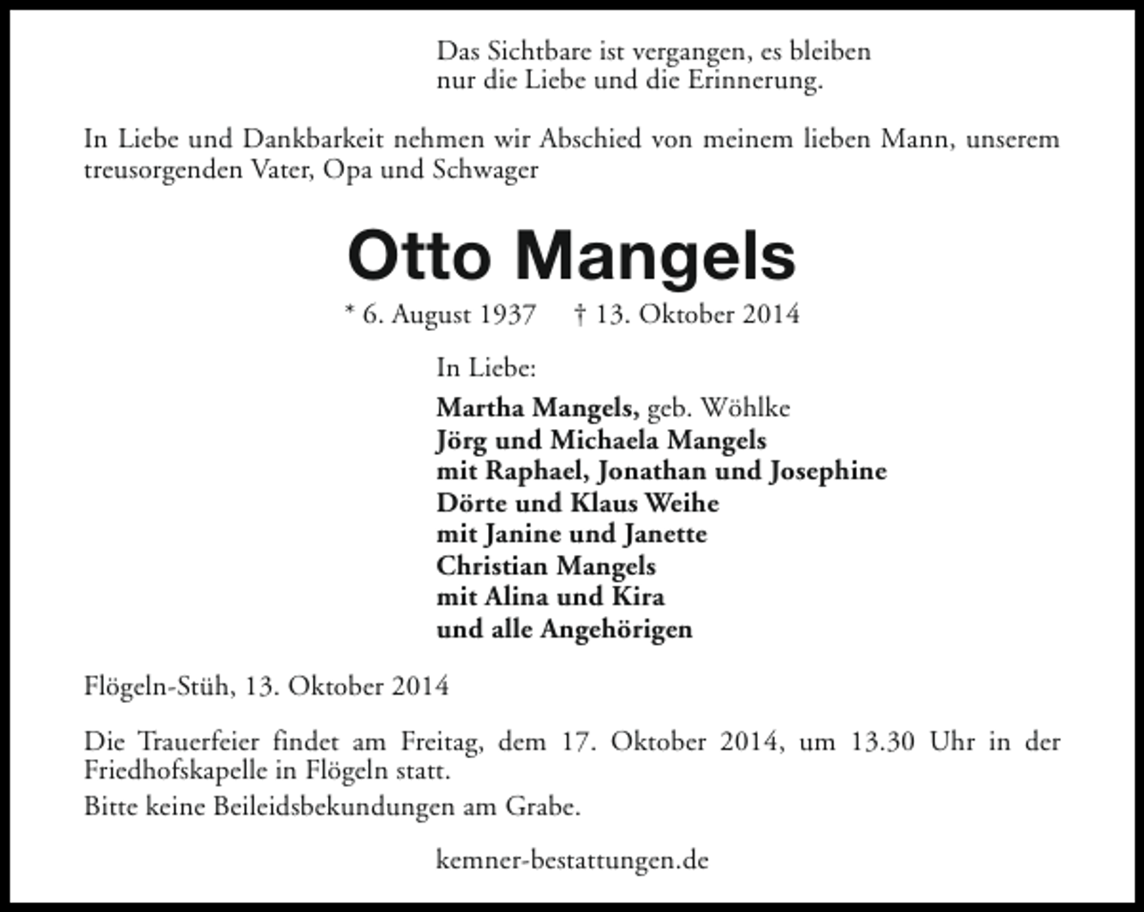 <p>Das Sichtbare ist vergangen, es bleiben<br />nur die Liebe und die Erinnerung.<br />In Liebe und Dankbarkeit nehmen wir Abschied von meinem lieben Mann, unserem<br />treusorgenden Vater, Opa und Schwager</p><p>Otto Mangels</p><p>* 6. August 1937</p><p>† 13. Oktober 2014</p><p>In Liebe:<br />Martha Mangels, geb. Wöhlke<br />Jörg und Michaela Mangels<br />mit Raphael, Jonathan und Josephine<br />Dörte und Klaus Weihe<br />mit Janine und Janette<br />Christian Mangels<br />mit Alina und Kira<br />und alle Angehörigen<br />Flögeln-Stüh, 13. Oktober 2014<br />Die Trauerfeier findet am Freitag, dem 17. Oktober 2014, um 13.30 Uhr in der<br />Friedhofskapelle in Flögeln statt.<br />Bitte keine Beileidsbekundungen am Grabe.<br />kemner-bestattungen.de</p>