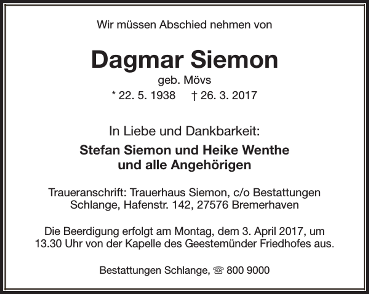 <p>Wir müssen Abschied nehmen von</p><p>Dagmar Siemon<br />geb. Mövs<br />* 22. 5. 1938 † 26. 3. 2017</p><p>In Liebe und Dankbarkeit:<br />Stefan Siemon und Heike Wenthe<br />und alle Angehörigen<br />Traueranschrift: Trauerhaus Siemon, c/o Bestattungen<br />Schlange, Hafenstr. 142, 27576 Bremerhaven<br />Die Beerdigung erfolgt am Montag, dem 3. April 2017, um<br />13.30 Uhr von der Kapelle des Geestemünder Friedhofes aus.<br />Bestattungen Schlange, s 800 9000</p>