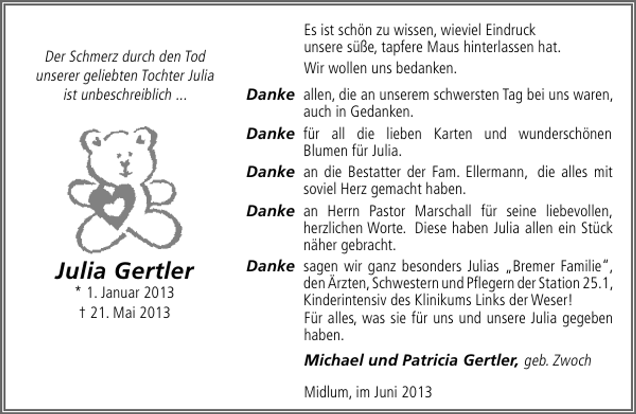 <p>Der Schmerz durch den Tod<br />unserer geliebten Tochter Julia<br />ist unbeschreiblich ...</p><p>Julia Gertler<br />* 1. Januar 2013<br />† 21. Mai 2013</p><p>Es ist schön zu wissen, wieviel Eindruck<br />unsere süße, tapfere Maus hinterlassen hat.<br />Wir wollen uns bedanken.<br />Danke allen, die an unserem schwersten Tag bei uns waren,<br />auch in Gedanken.<br />Danke für all die lieben Karten und wunderschönen<br />Blumen für Julia.<br />Danke an die Bestatter der Fam. Ellermann, die alles mit<br />soviel Herz gemacht haben.<br />Danke an Herrn Pastor Marschall für seine liebevollen,<br />herzlichen Worte. Diese haben Julia allen ein Stück<br />näher gebracht.<br />Danke sagen wir ganz besonders Julias „Bremer Familie“,<br />den Ärzten, Schwestern und Pﬂegern der Station 25.1,<br />Kinderintensiv des Klinikums Links der Weser!<br />Für alles, was sie für uns und unsere Julia gegeben<br />haben.<br />Michael und Patricia Gertler, geb. Zwoch<br />Midlum, im Juni 2013</p>