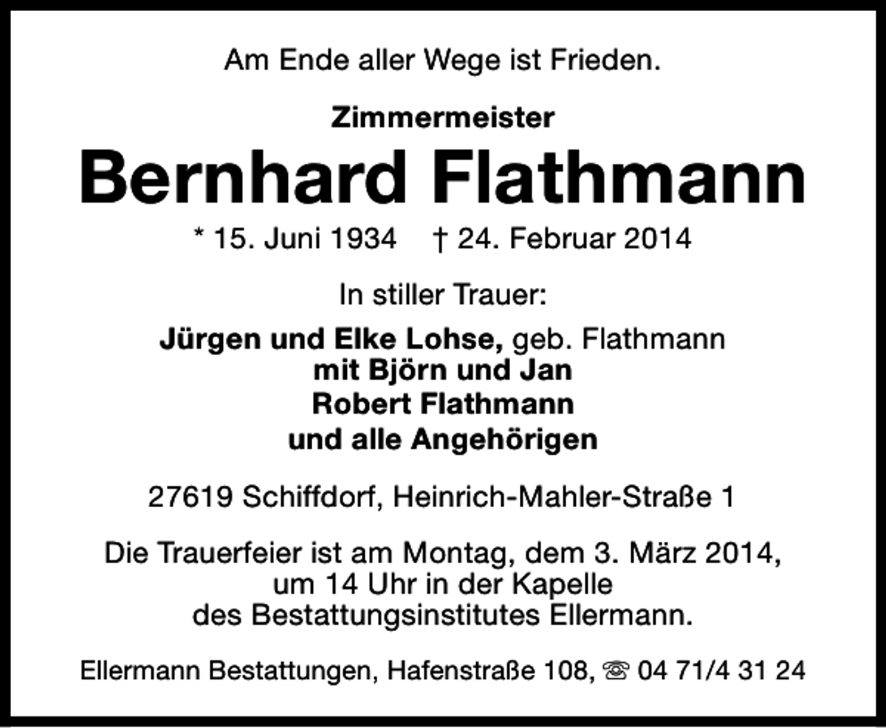 <p>Am Ende aller Wege ist Frieden.<br />Zimmermeister</p><p>Bernhard Flathmann<br />* 15. Juni 1934</p><p>† 24. Februar 2014</p><p>In stiller Trauer:<br />Jürgen und Elke Lohse, geb. Flathmann<br />mit Björn und Jan<br />Robert Flathmann<br />und alle Angehörigen<br />27619 Schiffdorf, Heinrich-Mahler-Straße 1<br />Die Trauerfeier ist am Montag, dem 3. März 2014,<br />um 14 Uhr in der Kapelle<br />des Bestattungsinstitutes Ellermann.<br />Ellermann Bestattungen, Hafenstraße 108, s 04 71/4 31 24</p>