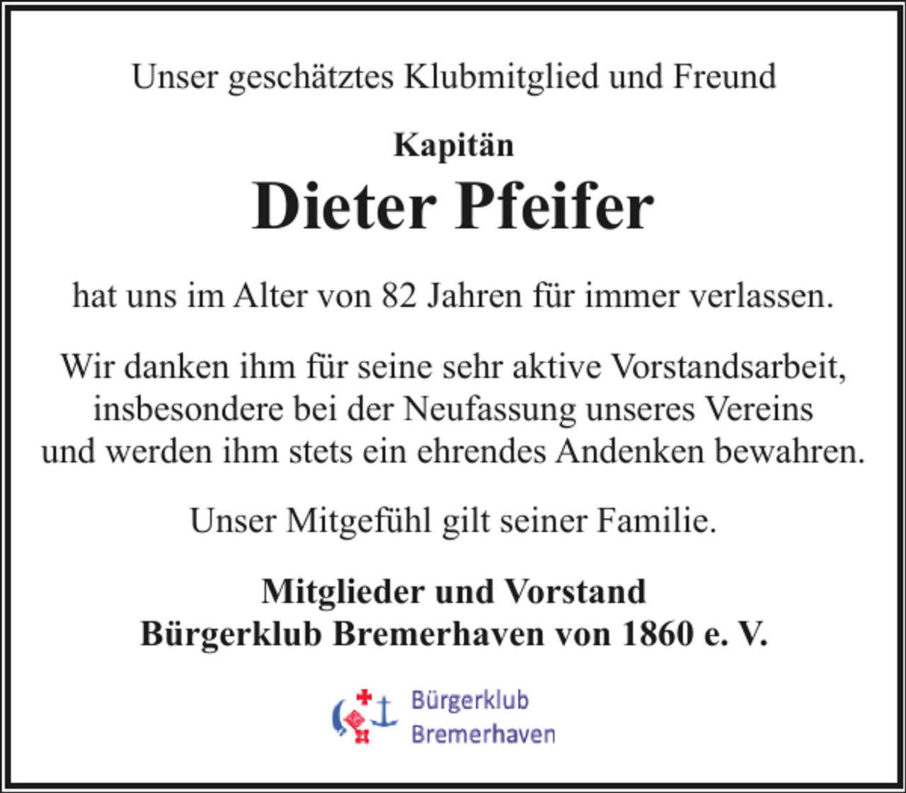 <p>Unser geschätztes Klubmitglied und Freund<br />Kapitän</p><p>Dieter Pfeifer<br />hat uns im Alter von 82 Jahren für immer verlassen.<br />Wir danken ihm für seine sehr aktive Vorstandsarbeit,<br />insbesondere bei der Neufassung unseres Vereins<br />und werden ihm stets ein ehrendes Andenken bewahren.<br />Unser Mitgefühl gilt seiner Familie.<br />Mitglieder und Vorstand<br />Bürgerklub Bremerhaven von 1860 e. V.</p>