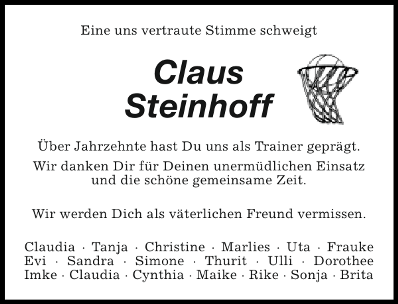 <p>Eine uns vertraute Stimme schweigt</p><p>Claus<br />Steinhoff<br />Über Jahrzehnte hast Du uns als Trainer geprägt.<br />Wir danken Dir für Deinen unermüdlichen Einsatz<br />und die schöne gemeinsame Zeit.<br />Wir werden Dich als väterlichen Freund vermissen.<br />Claudia · Tanja · Christine · Marlies · Uta · Frauke<br />Evi · Sandra · Simone · Thurit · Ulli · Dorothee<br />Imke · Claudia · Cynthia · Maike · Rike · Sonja · Brita</p>