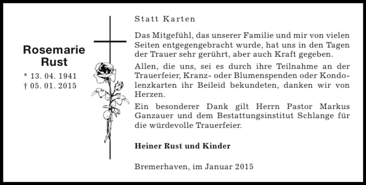 <p>S t a t t K a rt e n</p><p>Rosemarie<br />Rust<br />* 13. 04. 1941<br />† 05. 01. 2015</p><p>Das Mitgefühl, das unserer Familie und mir von vielen<br />Seiten entgegengebracht wurde, hat uns in den Tagen<br />der Trauer sehr gerührt, aber auch Kraft gegeben.<br />Allen, die uns, sei es durch ihre Teilnahme an der<br />Trauerfeier, Kranz- oder Blumenspenden oder Kondolenzkarten ihr Beileid bekundeten, danken wir von<br />Herzen.<br />Ein besonderer Dank gilt Herrn Pastor Markus<br />Ganzauer und dem Bestattungsinstitut Schlange für<br />die würdevolle Trauerfeier.<br />Heiner Rust und Kinder<br />Bremerhaven, im Januar 2015</p>