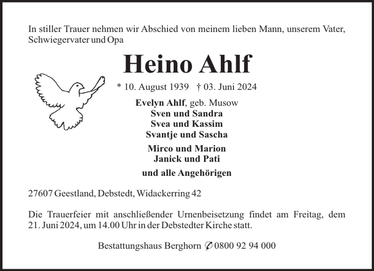 <p>In stiller Trauer nehmen wir Abschied von meinem lieben Mann, unserem Vater,<br />Schwiegervater und Opa</p><p>Heino Ahlf<br />* 10. August 1939 † 03. Juni 2024<br />Evelyn Ahlf, geb. Musow<br />Sven und Sandra<br />Svea und Kassim<br />Svantje und Sascha<br />Mirco und Marion<br />Janick und Pati<br />und alle Angehörigen<br />27607 Geestland, Debstedt, Widackerring 42<br />Die Trauerfeier mit anschließender Urnenbeisetzung findet am Freitag, dem<br />21. Juni 2024, um 14.00 Uhr in der Debstedter Kirche statt.<br />Bestattungshaus Berghorn * 0800 92 94 000</p>