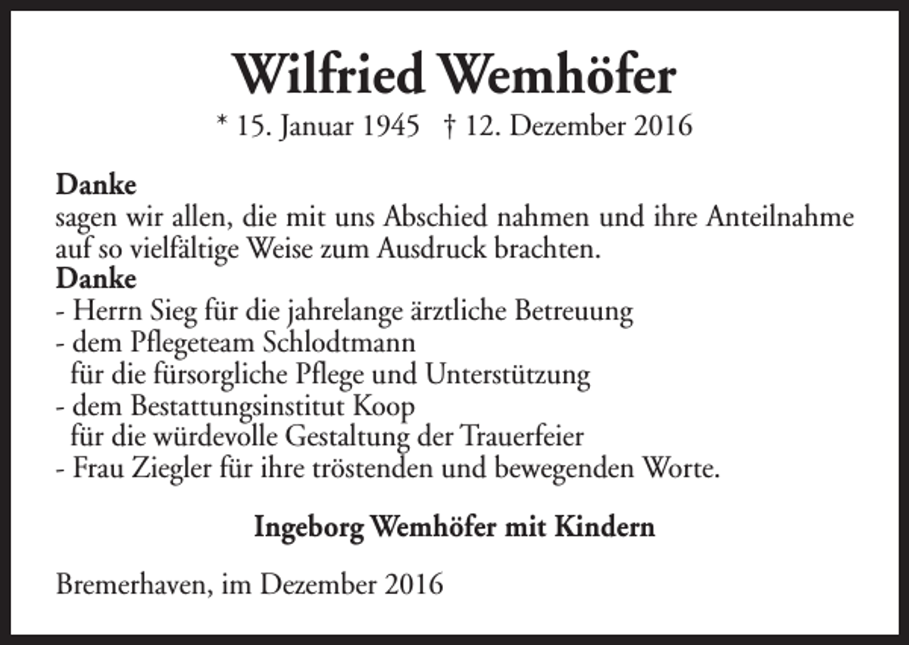 <p>Wilfried Wemhöfer</p><p>* 15. Januar 1945 † 12. Dezember 2016<br />Danke<br />sagen wir allen, die mit uns Abschied nahmen und ihre Anteilnahme<br />auf so vielfältige Weise zum Ausdruck brachten.<br />Danke<br />- Herrn Sieg für die jahrelange ärztliche Betreuung<br />- dem Pflegeteam Schlodtmann<br />für die fürsorgliche Pflege und Unterstützung<br />- dem Bestattungsinstitut Koop<br />für die würdevolle Gestaltung der Trauerfeier<br />- Frau Ziegler für ihre tröstenden und bewegenden Worte.<br />Ingeborg Wemhöfer mit Kindern<br />Bremerhaven, im Dezember 2016</p>