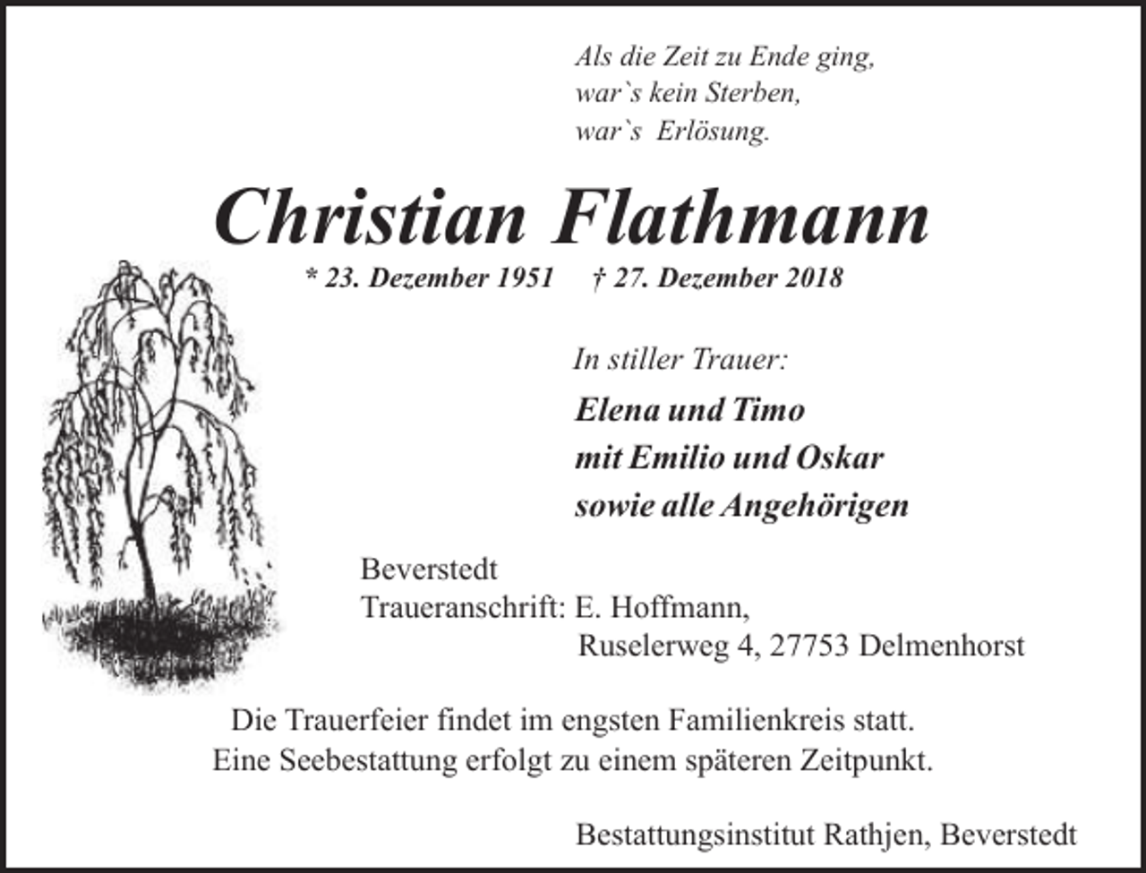<p>Als die Zeit zu Ende ging,<br />war`s kein Sterben,<br />war`s Erlösung.</p><p>Christian Flathmann<br />* 23. Dezember 1951</p><p>† 27. Dezember 2018</p><p>In stiller Trauer:</p><p>Elena und Timo<br />mit Emilio und Oskar<br />sowie alle Angehörigen<br />Beverstedt<br />Traueranschrift: E. Hoffmann,<br />Ruselerweg 4, 27753 Delmenhorst<br />Die Trauerfeier findet im engsten Familienkreis statt.<br />Eine Seebestattung erfolgt zu einem späteren Zeitpunkt.<br />Bestattungsinstitut Rathjen, Beverstedt</p>