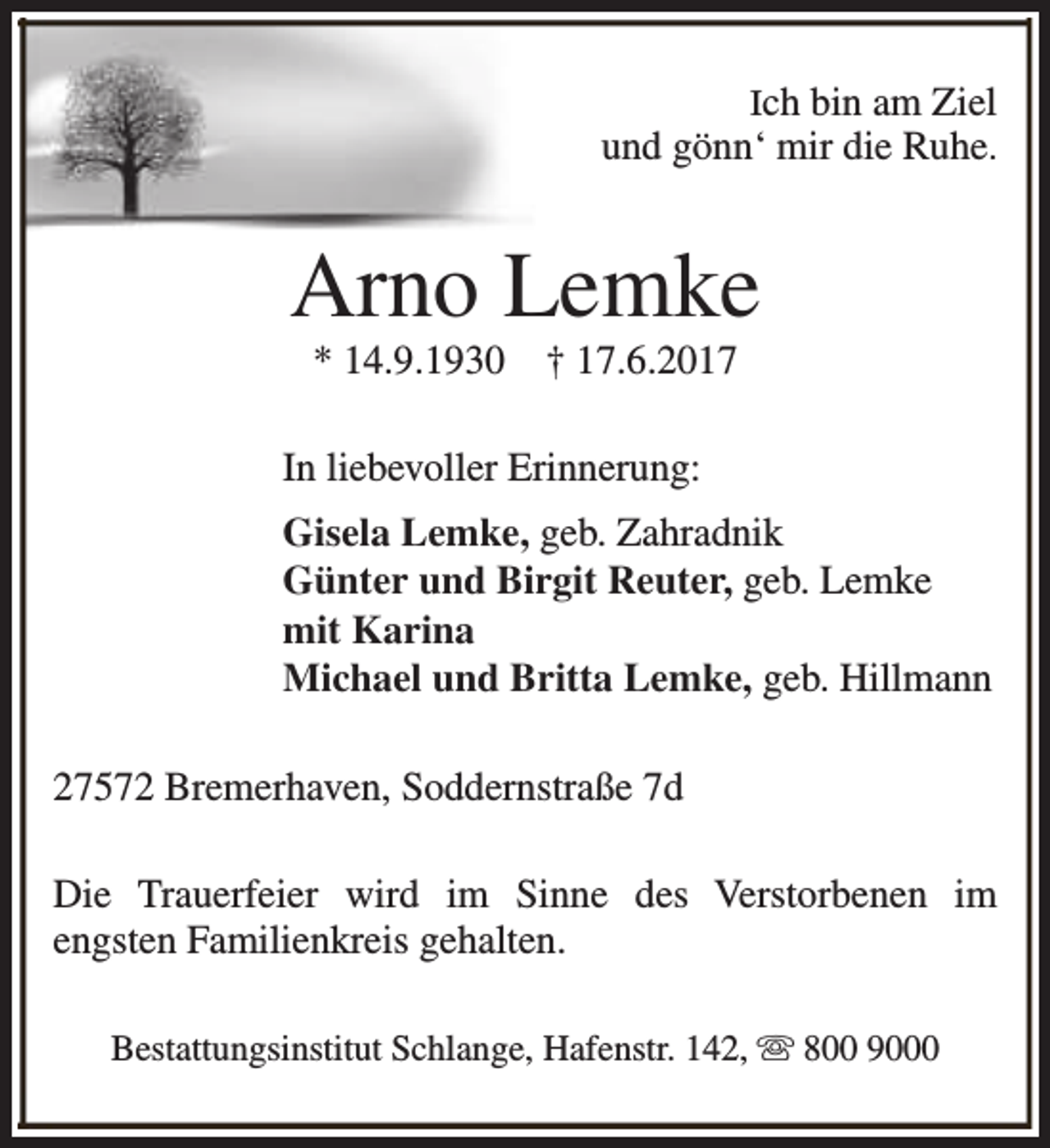 <p>Ich bin am Ziel<br />und gönn‘ mir die Ruhe.</p><p>Arno Lemke<br />* 14.9.1930</p><p>† 17.6.2017</p><p>In liebevoller Erinnerung:<br />Gisela Lemke, geb. Zahradnik<br />Günter und Birgit Reuter, geb. Lemke<br />mit Karina<br />Michael und Britta Lemke, geb. Hillmann<br />27572 Bremerhaven, Soddernstraße 7d<br />Die Trauerfeier wird im Sinne des Verstorbenen im<br />engsten Familienkreis gehalten.<br />Bestattungsinstitut Schlange, Hafenstr. 142, s 800 9000</p>