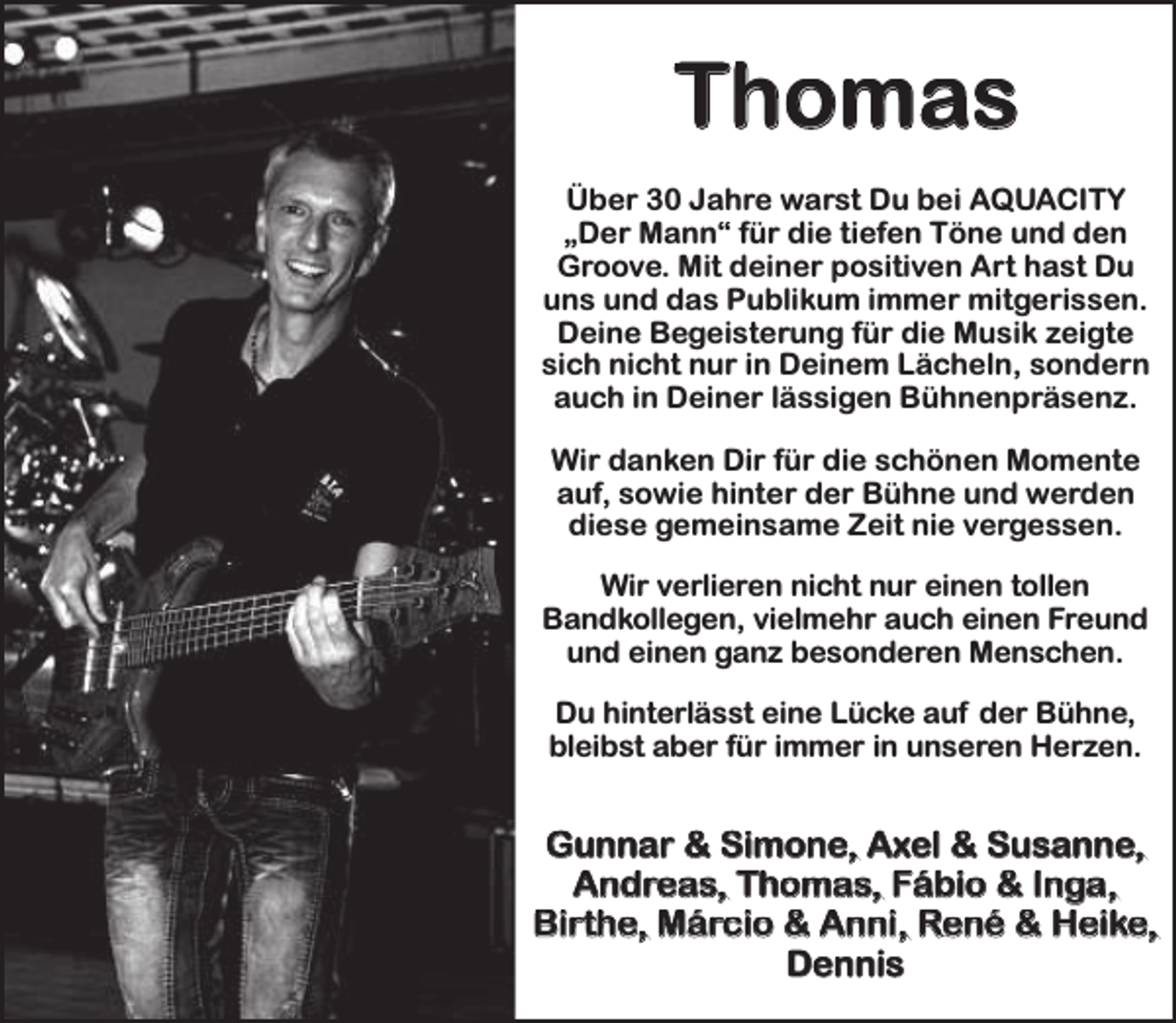 <p>Thomas<br />Über 30 Jahre warst Du bei AQUACITY<br />„Der Mann“ für die tiefen Töne und den<br />Groove. Mit deiner positiven Art hast Du<br />uns und das Publikum immer mitgerissen.<br />Deine Begeisterung für die Musik zeigte<br />sich nicht nur in Deinem Lächeln, sondern<br />auch in Deiner lässigen Bühnenpräsenz.<br />Wir danken Dir für die schönen Momente<br />auf, sowie hinter der Bühne und werden<br />diese gemeinsame Zeit nie vergessen.<br />Wir verlieren nicht nur einen tollen<br />Bandkollegen, vielmehr auch einen Freund<br />und einen ganz besonderen Menschen.<br />Du hinterlässt eine Lücke auf der Bühne,<br />bleibst aber für immer in unseren Herzen.</p><p>Gunnar &amp; Simone, Axel &amp; Susanne,<br />Andreas, Thomas, Fábio &amp; Inga,<br />Birthe, Márcio &amp; Anni, René &amp; Heike,<br />Dennis</p>