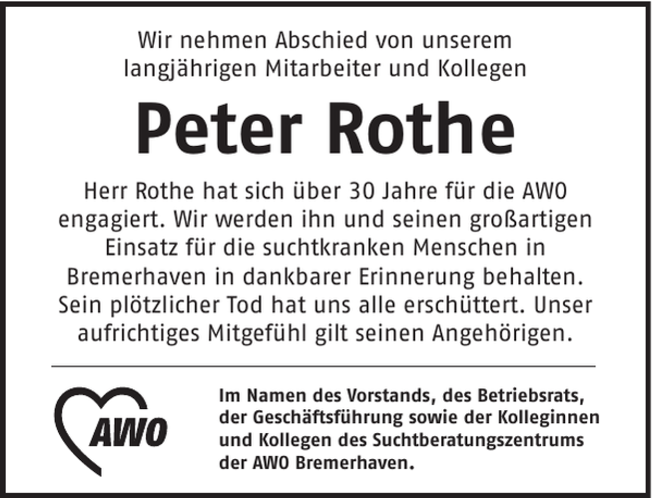<p>Wir nehmen Abschied von unserem<br />langjährigen Mitarbeiter und Kollegen</p><p>Peter Rothe</p><p>Herr Rothe hat sich über 30 Jahre für die AWO<br />engagiert. Wir werden ihn und seinen großartigen<br />Einsatz für die suchtkranken Menschen in<br />Bremerhaven in dankbarer Erinnerung behalten.<br />Sein plötzlicher Tod hat uns alle erschüttert. Unser<br />aufrichtiges Mitgefühl gilt seinen Angehörigen.<br />Im Namen des Vorstands, des Betriebsrats,<br />der Geschäftsführung sowie der Kolleginnen<br />und Kollegen des Suchtberatungszentrums<br />der AWO Bremerhaven.</p>