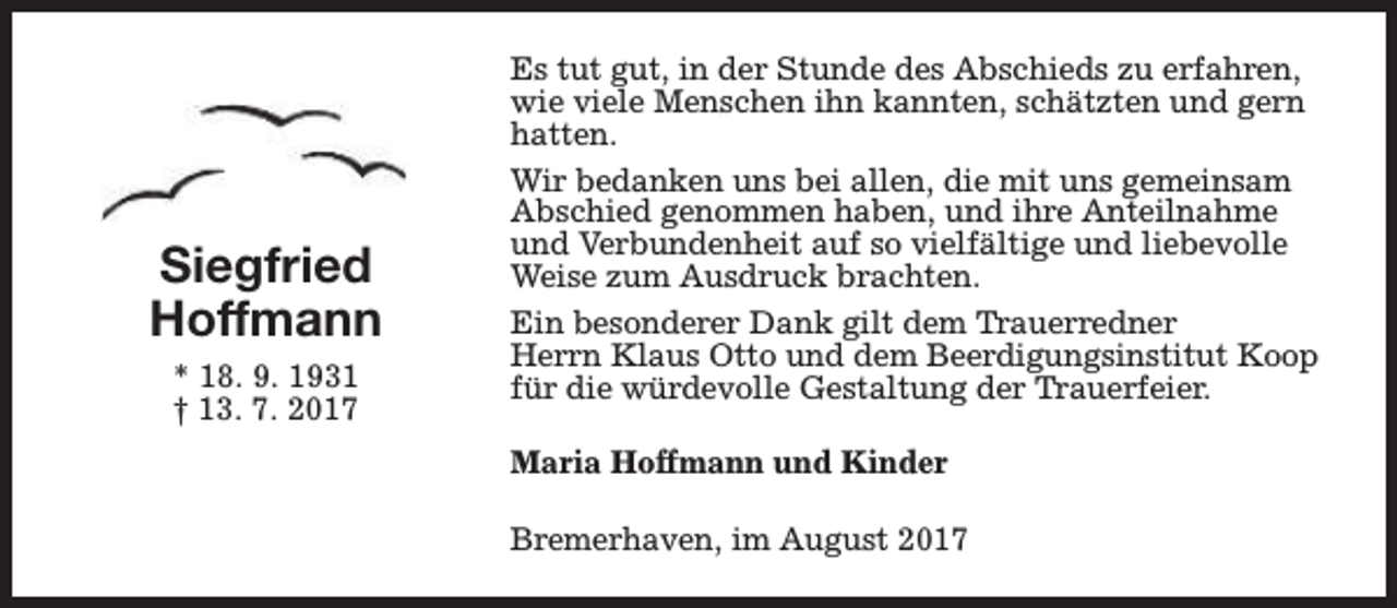 <p>Siegfried<br />Hoffmann<br />* 18. 9. 1931<br />† 13. 7. 2017</p><p>Es tut gut, in der Stunde des Abschieds zu erfahren,<br />wie viele Menschen ihn kannten, schätzten und gern<br />hatten.<br />Wir bedanken uns bei allen, die mit uns gemeinsam<br />Abschied genommen haben, und ihre Anteilnahme<br />und Verbundenheit auf so vielfältige und liebevolle<br />Weise zum Ausdruck brachten.<br />Ein besonderer Dank gilt dem Trauerredner<br />Herrn Klaus Otto und dem Beerdigungsinstitut Koop<br />für die würdevolle Gestaltung der Trauerfeier.<br />Maria Hoffmann und Kinder<br />Bremerhaven, im August 2017</p>