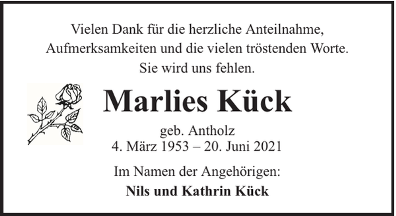 <p>Vielen Dank für die herzliche Anteilnahme,<br />Aufmerksamkeiten und die vielen tröstenden Worte.<br />Sie wird uns fehlen.</p><p>Marlies Kück<br />geb. Antholz<br />4. März 1953 – 20. Juni 2021<br />Im Namen der Angehörigen:<br />Nils und Kathrin Kück</p>