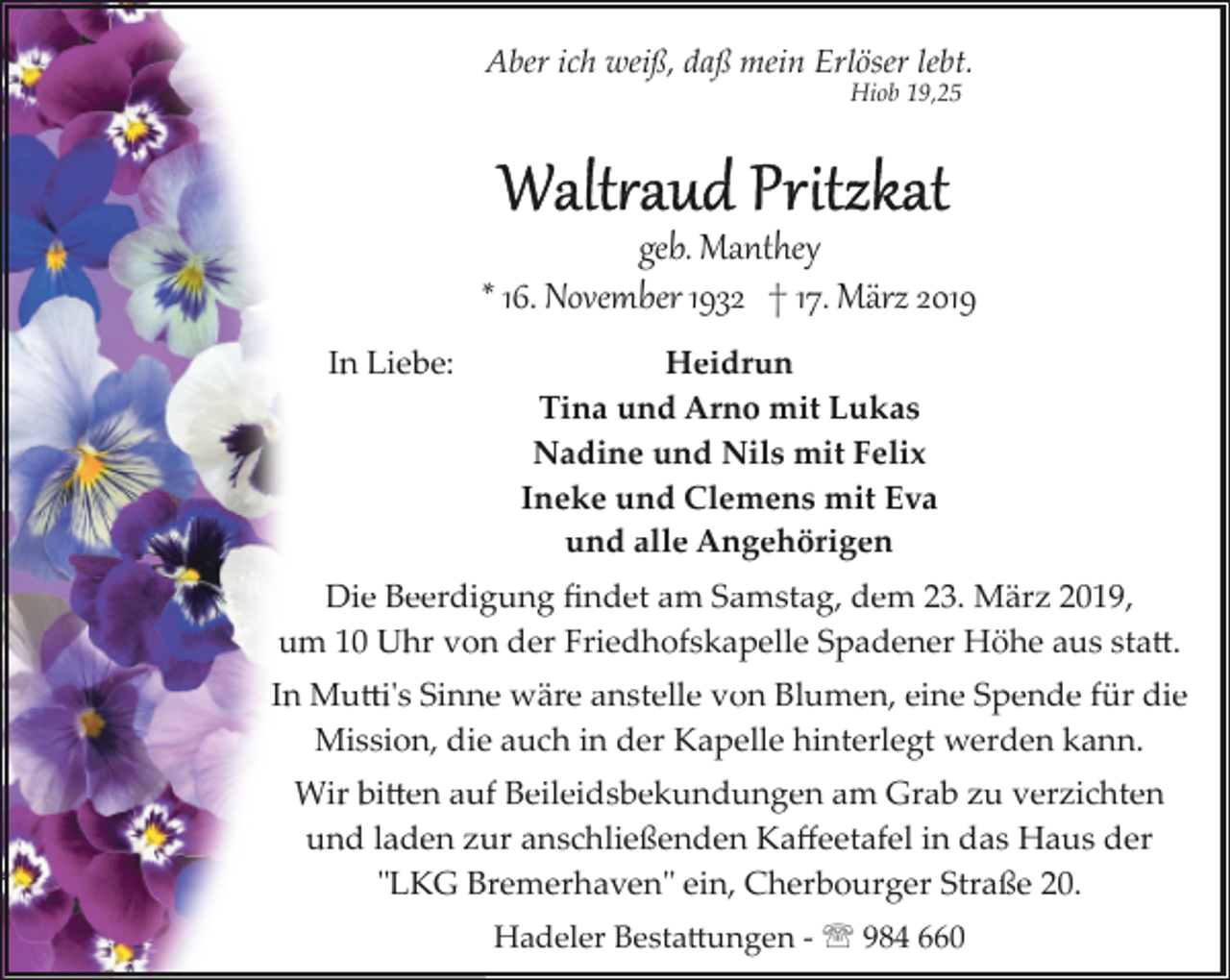 <p>Aber ich weiß, daß mein Erlöser lebt.<br />Hiob 19,25</p><p>geb. Manthey<br />* 16. November 1932 † 17. März 2019<br />In Liebe:</p><p>Heidrun<br />Tina und Arno mit Lukas<br />Nadine und Nils mit Felix<br />Ineke und Clemens mit Eva<br />und alle Angehörigen</p><p>Die Beerdigung ﬁndet am Samstag, dem 23. März 2019,<br />um 10 Uhr von der Friedhofskapelle Spadener Höhe aus sta�.<br />In Mu�i's Sinne wäre anstelle von Blumen, eine Spende für die<br />Mission, die auch in der Kapelle hinterlegt werden kann.<br />Wir bi�en auf Beileidsbekundungen am Grab zu verzichten<br />und laden zur anschließenden Kaﬀeetafel in das Haus der<br />"LKG Bremerhaven" ein, Cherbourger Straße 20.<br />Hadeler Besta�ungen ­ ' 984 660</p>
