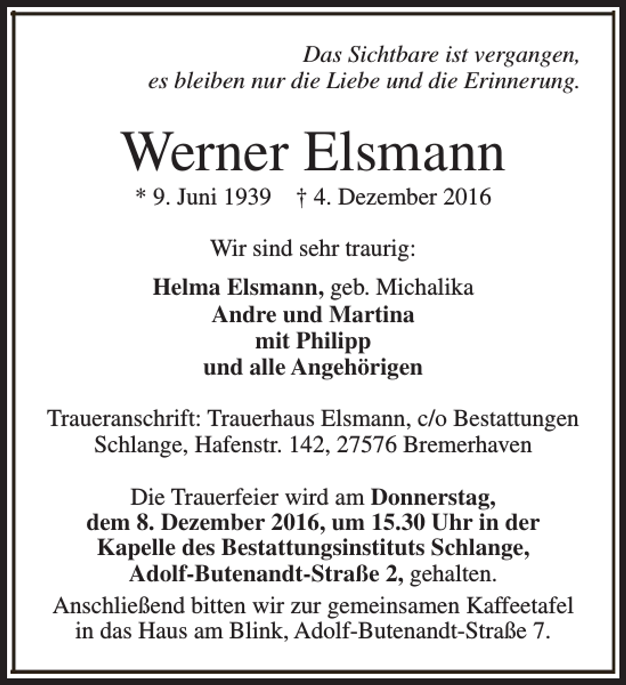 <p>Das Sichtbare ist vergangen,<br />es bleiben nur die Liebe und die Erinnerung.</p><p>Werner Elsmann<br />* 9. Juni 1939</p><p>† 4. Dezember 2016</p><p>Wir sind sehr traurig:<br />Helma Elsmann, geb. Michalika<br />Andre und Martina<br />mit Philipp<br />und alle Angehörigen<br />Traueranschrift: Trauerhaus Elsmann, c/o Bestattungen<br />Schlange, Hafenstr. 142, 27576 Bremerhaven<br />Die Trauerfeier wird am Donnerstag,<br />dem 8. Dezember 2016, um 15.30 Uhr in der<br />Kapelle des Bestattungsinstituts Schlange,<br />Adolf-Butenandt-Straße 2, gehalten.<br />Anschließend bitten wir zur gemeinsamen Kaffeetafel<br />in das Haus am Blink, Adolf-Butenandt-Straße 7.</p>
