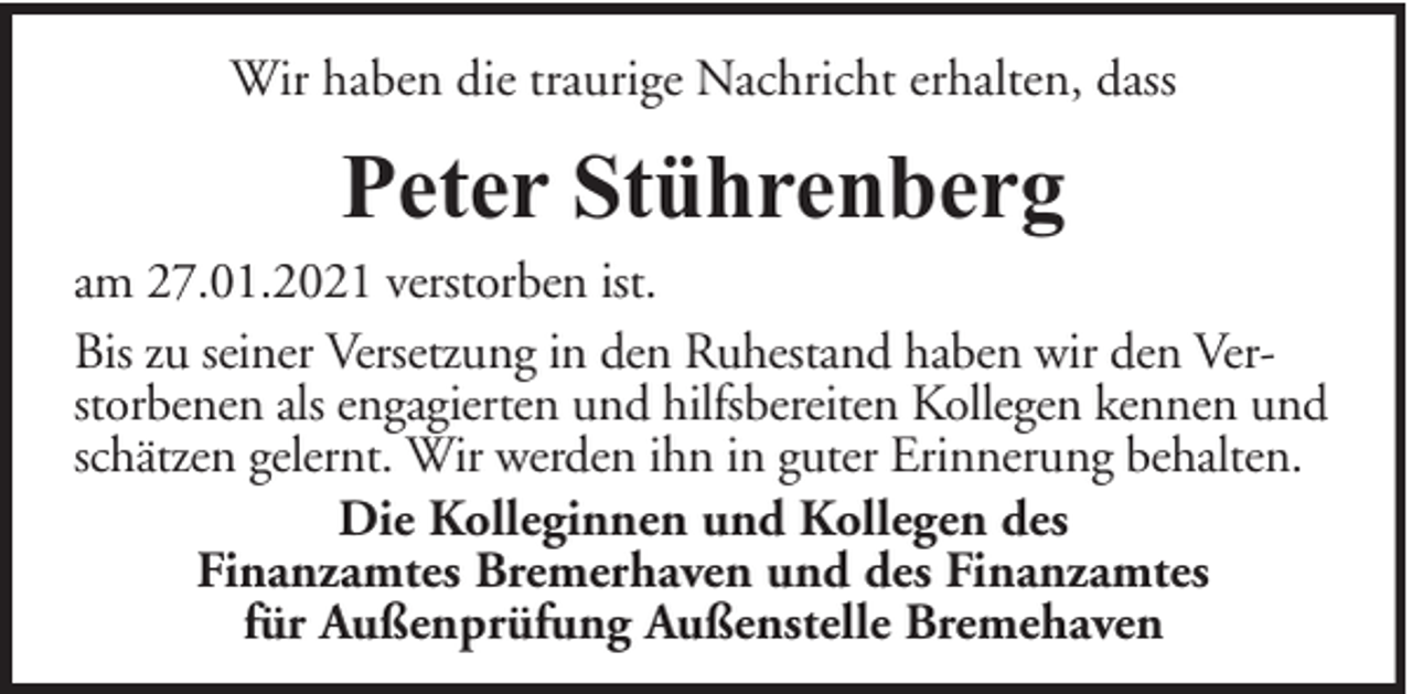 <p>Wir haben die traurige Nachricht erhalten, dass</p><p>Peter Stührenberg</p><p>am 27.01.2021 verstorben ist.<br />Bis zu seiner Versetzung in den Ruhestand haben wir den Verstorbenen als engagierten und hilfsbereiten Kollegen kennen und<br />schätzen gelernt. Wir werden ihn in guter Erinnerung behalten.<br />Die Kolleginnen und Kollegen des<br />Finanzamtes Bremerhaven und des Finanzamtes<br />für Außenprüfung Außenstelle Bremehaven</p>