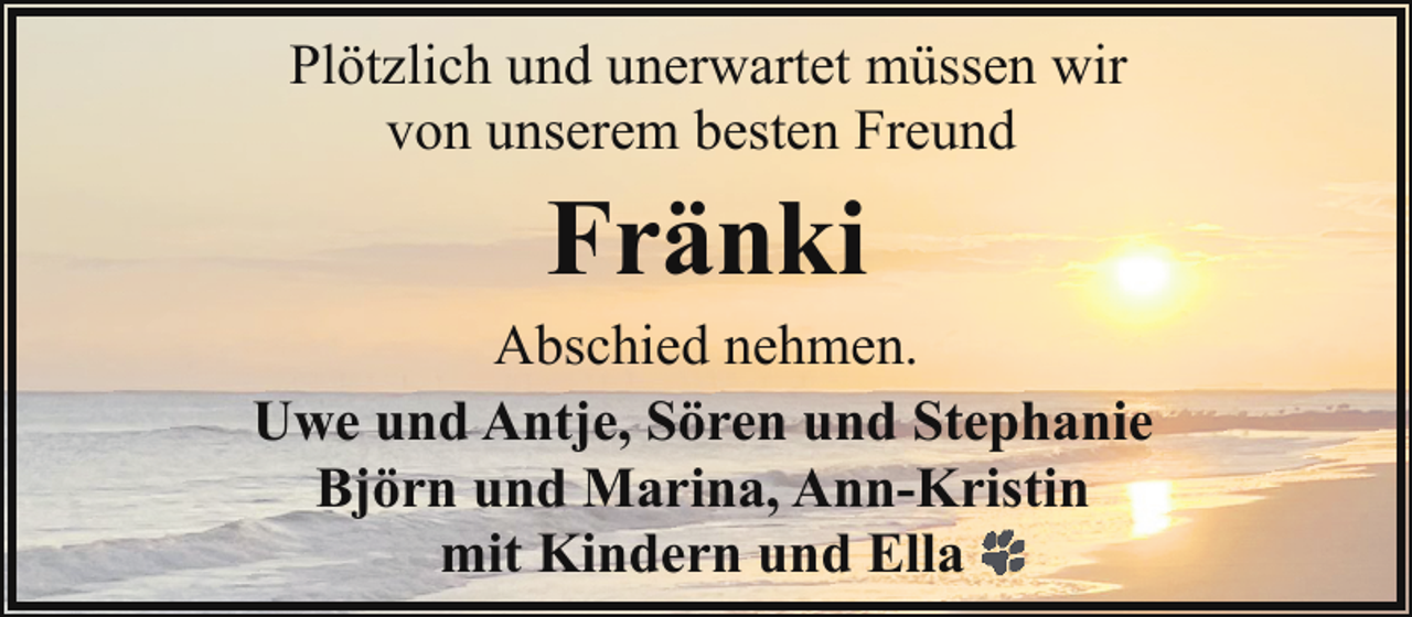<p>Plötzlich und unerwartet müssen wir<br />von unserem besten Freund</p><p>Fränki</p><p>Abschied nehmen.<br />Uwe und Antje, Sören und Stephanie<br />Björn und Marina, Ann-Kristin<br />mit Kindern und Ella</p>