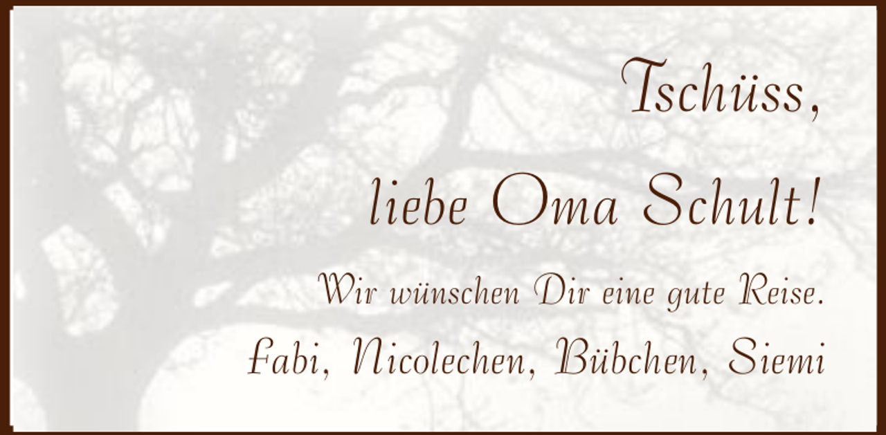 <p>Tschüss,<br />liebe Oma Schult!<br />Wir wünschen Dir eine gute Reise.</p><p>Fabi, Nicolechen, Bübchen, Siemi</p>