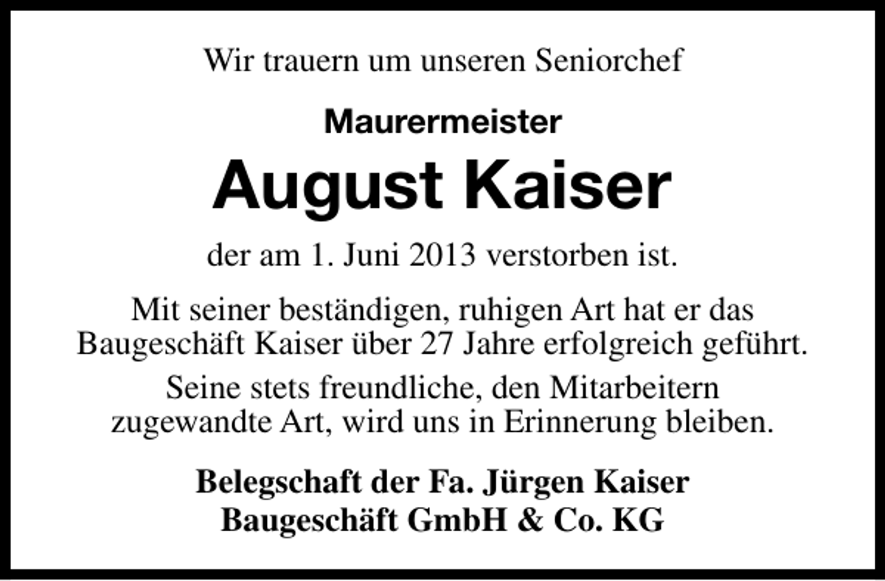 <p>Wir trauern um unseren Seniorchef<br />Maurermeister</p><p>August Kaiser<br />der am 1. Juni 2013 verstorben ist.<br />Mit seiner beständigen, ruhigen Art hat er das<br />Baugeschäft Kaiser über 27 Jahre erfolgreich geführt.<br />Seine stets freundliche, den Mitarbeitern<br />zugewandte Art, wird uns in Erinnerung bleiben.<br />Belegschaft der Fa. Jürgen Kaiser<br />Baugeschäft GmbH &amp; Co. KG</p>