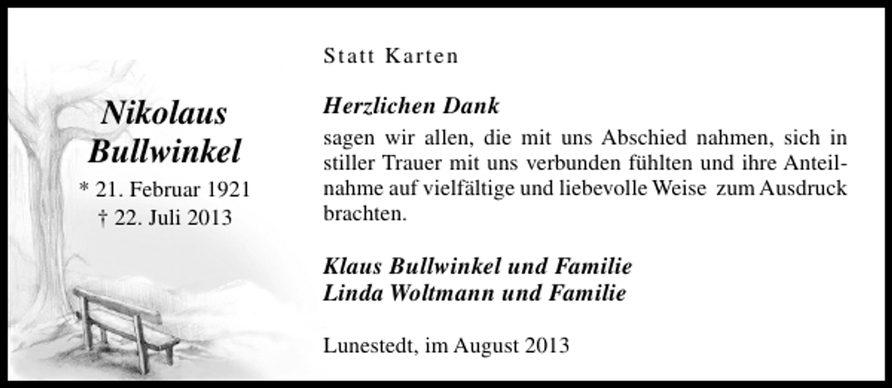<p>Statt Karten</p><p>Nikolaus<br />Bullwinkel<br />* 21. Februar 1921<br />† 22. Juli 2013</p><p>Herzlichen Dank<br />sagen wir allen, die mit uns Abschied nahmen, sich in<br />stiller Trauer mit uns verbunden fühlten und ihre Anteilnahme auf vielfältige und liebevolle Weise zum Ausdruck<br />brachten.</p><p>Klaus Bullwinkel und Familie<br />Linda Woltmann und Familie<br />Lunestedt, im August 2013</p>