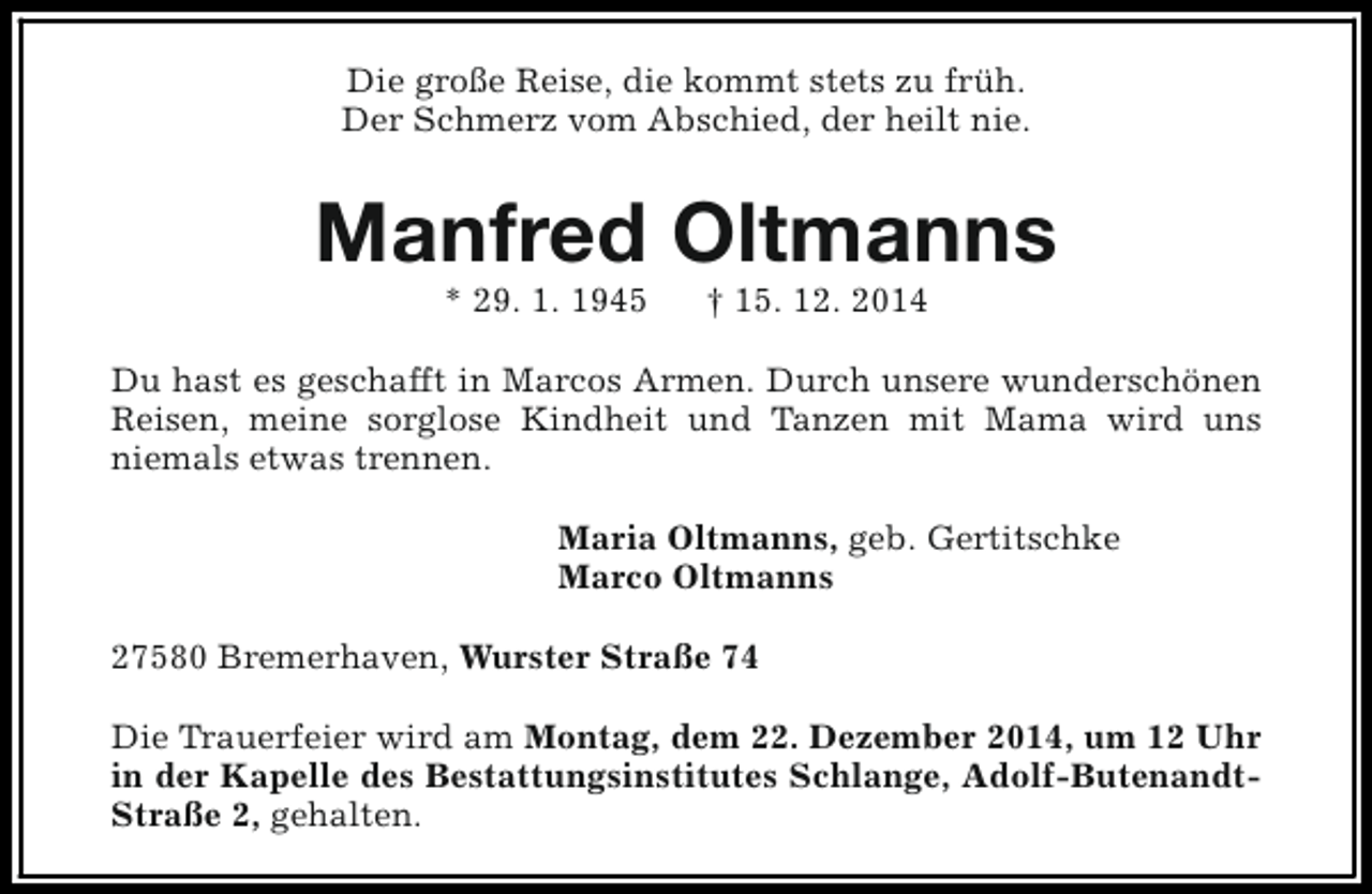 <p>Die große Reise, die kommt stets zu früh.<br />Der Schmerz vom Abschied, der heilt nie.</p><p>Manfred Oltmanns<br />* 29. 1. 1945</p><p>† 15. 12. 2014</p><p>Du hast es geschafft in Marcos Armen. Durch unsere wunderschönen<br />Reisen, meine sorglose Kindheit und Tanzen mit Mama wird uns<br />niemals etwas trennen.<br />Maria Oltmanns, geb. Gertitschke<br />Marco Oltmanns<br />27580 Bremerhaven, Wurster Straße 74<br />Die Trauerfeier wird am Montag, dem 22. Dezember 2014, um 12 Uhr<br />in der Kapelle des Bestattungsinstitutes Schlange, Adolf-ButenandtStraße 2, gehalten.</p>