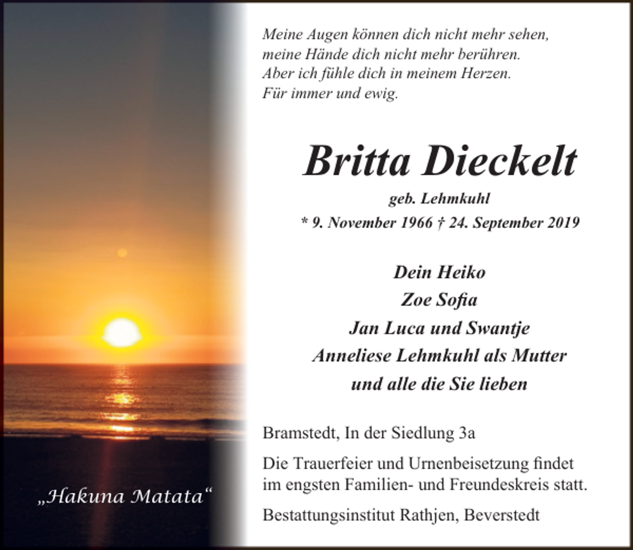 <p>Meine Augen können dich nicht mehr sehen,<br />meine Hände dich nicht mehr berühren.<br />Aber ich fühle dich in meinem Herzen.<br />Für immer und ewig.</p><p>Britta Dieckelt</p><p>geb. Lehmkuhl<br />* 9. November 1966 † 24. September 2019</p><p>Dein Heiko<br />Zoe Soﬁa<br />Jan Luca und Swantje<br />Anneliese Lehmkuhl als Mutter<br />und alle die Sie lieben<br />Bramstedt, In der Siedlung 3a<br />„Hakuna Matata“</p><p>Die Trauerfeier und Urnenbeisetzung ﬁndet<br />im engsten Familien- und Freundeskreis statt.<br />Bestattungsinstitut Rathjen, Beverstedt</p>