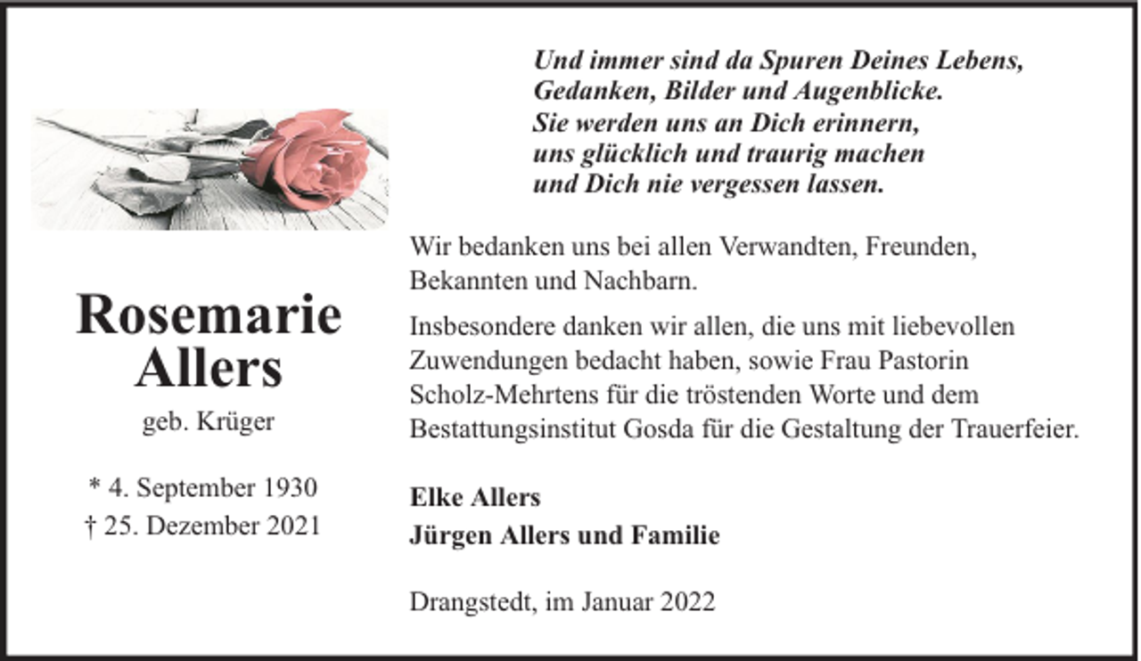 <p>Und immer sind da Spuren Deines Lebens,<br />Gedanken, Bilder und Augenblicke.<br />Sie werden uns an Dich erinnern,<br />uns glücklich und traurig machen<br />und Dich nie vergessen lassen.</p>
<p>Rosemarie<br />Allers<br />geb. Krüger</p>
<p>* 4. September 1930<br />† 25. Dezember 2021</p>
<p>Wir bedanken uns bei allen Verwandten, Freunden,<br />Bekannten und Nachbarn.<br />Insbesondere danken wir allen, die uns mit liebevollen<br />Zuwendungen bedacht haben, sowie Frau Pastorin<br />Scholz-Mehrtens für die tröstenden Worte und dem<br />Bestattungsinstitut Gosda für die Gestaltung der Trauerfeier.<br />Elke Allers<br />Jürgen Allers und Familie<br />Drangstedt, im Januar 2022</p>