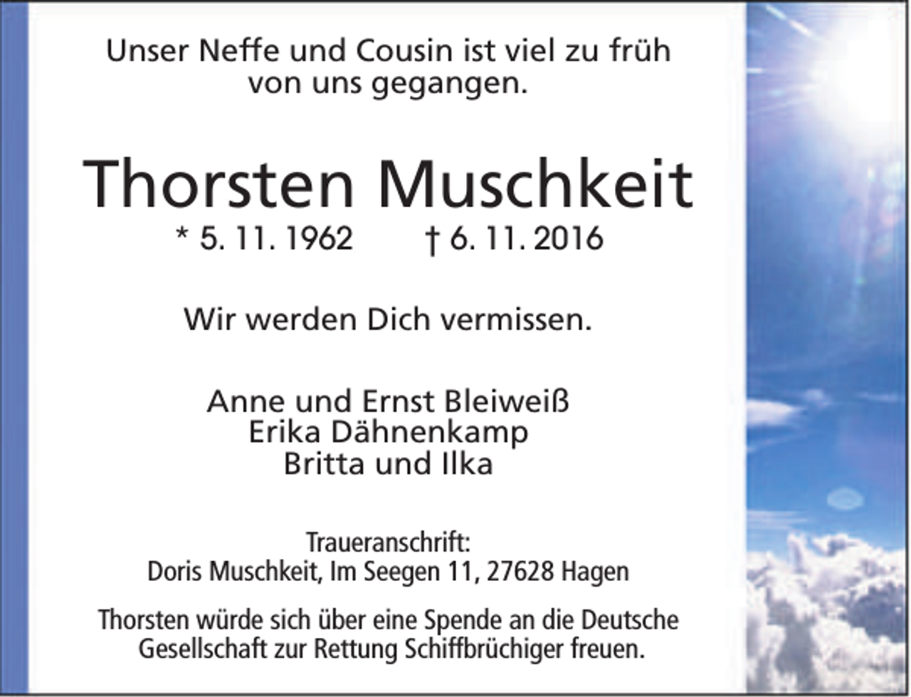 <p>Unser Neffe und Cousin ist viel zu früh<br />von uns gegangen.</p><p>Thorsten Muschkeit<br />* 5. 11. 1962</p><p>† 6. 11. 2016</p><p>Wir werden Dich vermissen.<br />Anne und Ernst Bleiweiß<br />Erika Dähnenkamp<br />Britta und Ilka<br />Traueranschrift:<br />Doris Muschkeit, Im Seegen 11, 27628 Hagen<br />Thorsten würde sich über eine Spende an die Deutsche<br />Gesellschaft zur Rettung Schiffbrüchiger freuen.</p>