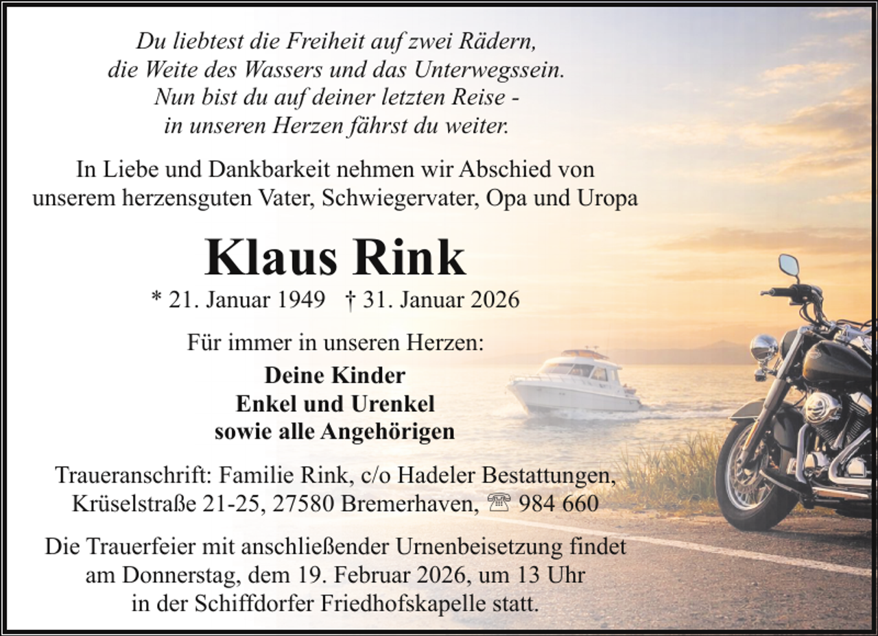 <p>Du liebtest die Freiheit auf zwei Rädern,<br />die Weite des Wassers und das Unterwegssein.<br />Nun bist du auf deiner letzten Reise in unseren Herzen fährst du weiter.<br />In Liebe und Dankbarkeit nehmen wir Abschied von<br />unserem herzensguten Vater, Schwiegervater, Opa und Uropa</p><p>Klaus Rink</p><p>* 21. Januar 1949 † 31. Januar 2026<br />Für immer in unseren Herzen:<br />Deine Kinder<br />Enkel und Urenkel<br />sowie alle Angehörigen<br />Traueranschrift: Familie Rink, c/o Hadeler Bestattungen,<br />Krüselstraße 21-25, 27580 Bremerhaven, ' 984 660<br />Die Trauerfeier mit anschließender Urnenbeisetzung findet<br />am Donnerstag, dem 19. Februar 2026, um 13 Uhr<br />in der Schiffdorfer Friedhofskapelle statt.</p>