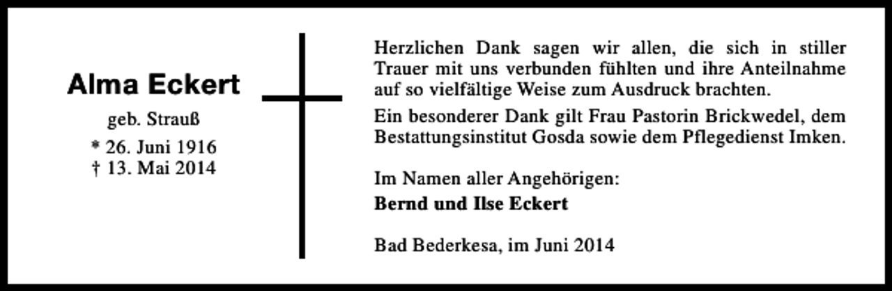 <p>Alma Eckert<br />geb. Strauß<br />* 26. Juni 1916<br />† 13. Mai 2014</p><p>Herzlichen Dank sagen wir allen, die sich in stiller<br />Trauer mit uns verbunden fühlten und ihre Anteilnahme<br />auf so vielfältige Weise zum Ausdruck brachten.<br />Ein besonderer Dank gilt Frau Pastorin Brickwedel, dem<br />Bestattungsinstitut Gosda sowie dem Pflegedienst Imken.<br />Im Namen aller Angehörigen:<br />Bernd und Ilse Eckert<br />Bad Bederkesa, im Juni 2014</p>