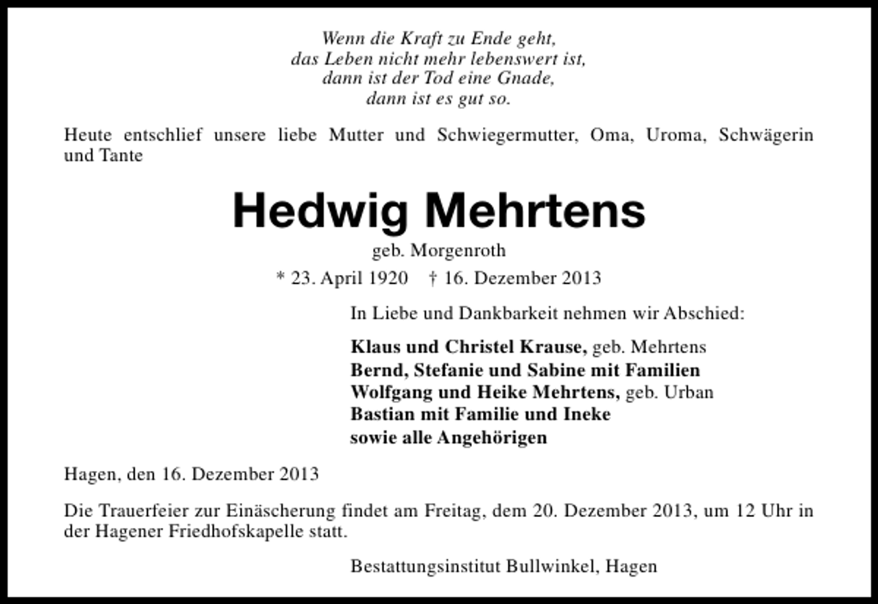 <p>Wenn die Kraft zu Ende geht,<br />das Leben nicht mehr lebenswert ist,<br />dann ist der Tod eine Gnade,<br />dann ist es gut so.<br />Heute entschlief unsere liebe Mutter und Schwiegermutter, Oma, Uroma, Schwägerin<br />und Tante</p><p>Hedwig Mehrtens<br />geb. Morgenroth<br />* 23. April 1920 † 16. Dezember 2013</p><p>In Liebe und Dankbarkeit nehmen wir Abschied:<br />Klaus und Christel Krause, geb. Mehrtens<br />Bernd, Stefanie und Sabine mit Familien<br />Wolfgang und Heike Mehrtens, geb. Urban<br />Bastian mit Familie und Ineke<br />sowie alle Angehörigen<br />Hagen, den 16. Dezember 2013<br />Die Trauerfeier zur Einäscherung findet am Freitag, dem 20. Dezember 2013, um 12 Uhr in<br />der Hagener Friedhofskapelle statt.<br />Bestattungsinstitut Bullwinkel, Hagen</p>