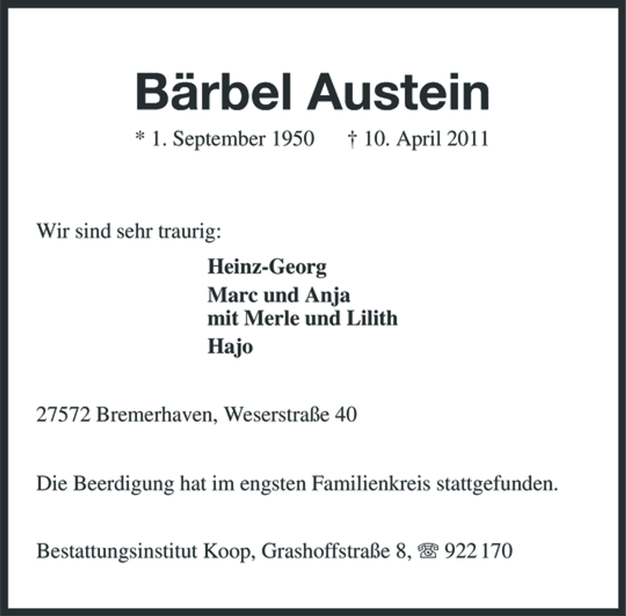 <p>Bärbel Austein<br />* 1. September 1950 † 10. April 2011 Wir sind sehr traurig: Heinz-Georg Marc und Anja mit Merle und Lilith Hajo 27572 Bremerhaven, Weserstraße 40 Die Beerdigung hat im engsten Familienkreis stattgefunden. Bestattungsinstitut Koop, Grashoffstraße 8, 922 170</p>