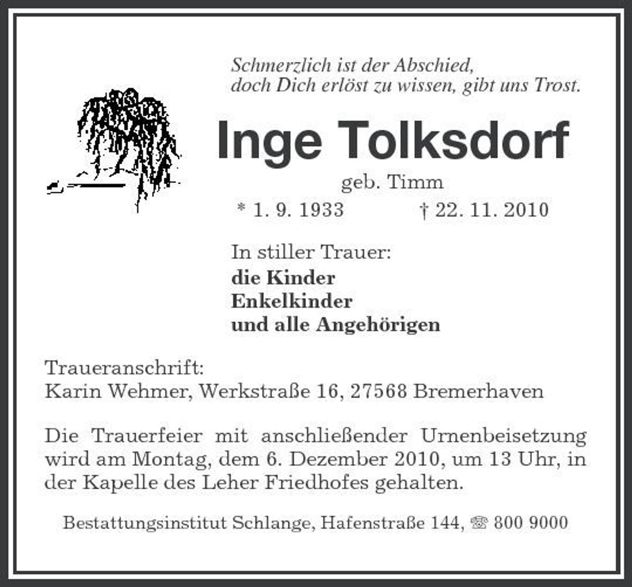 <p>Schmerzlich ist der Abschied, doch Dich erlöst zu wissen, gibt uns Trost.</p><p>Inge Tolksdorf<br />geb. Timm * 1. 9. 1933 † 22. 11. 2010 In stiller Trauer: die Kinder Enkelkinder und alle Angehörigen Traueranschrift: Karin Wehmer, Werkstraße 16, 27568 Bremerhaven Die Trauerfeier mit anschließender Urnenbeisetzung wird am Montag, dem 6. Dezember 2010, um 13 Uhr, in der Kapelle des Leher Friedhofes gehalten.<br />Bestattungsinstitut Schlange, Hafenstraße 144, 800 9000</p>