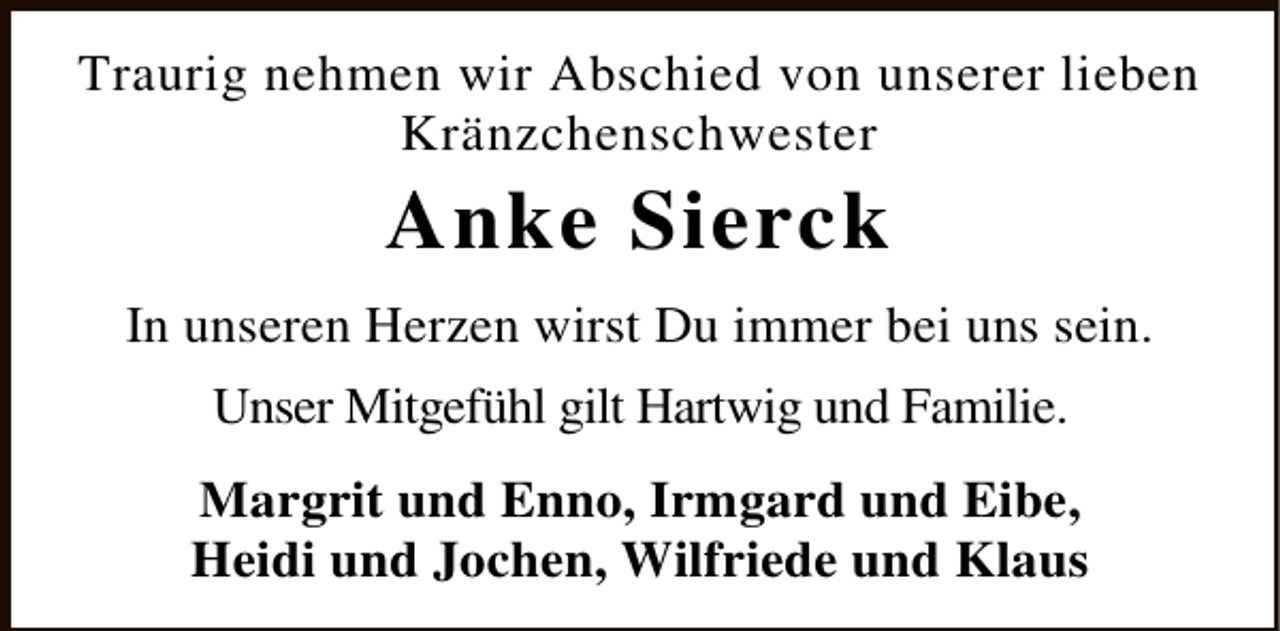 <p>Traurig nehmen wir Abschied von unserer lieben<br />Kränzchenschwester</p><p>Anke Sierck</p><p>In unseren Herzen wirst Du immer bei uns sein.<br />Unser Mitgefühl gilt Hartwig und Familie.<br />Margrit und Enno, Irmgard und Eibe,<br />Heidi und Jochen, Wilfriede und Klaus</p>