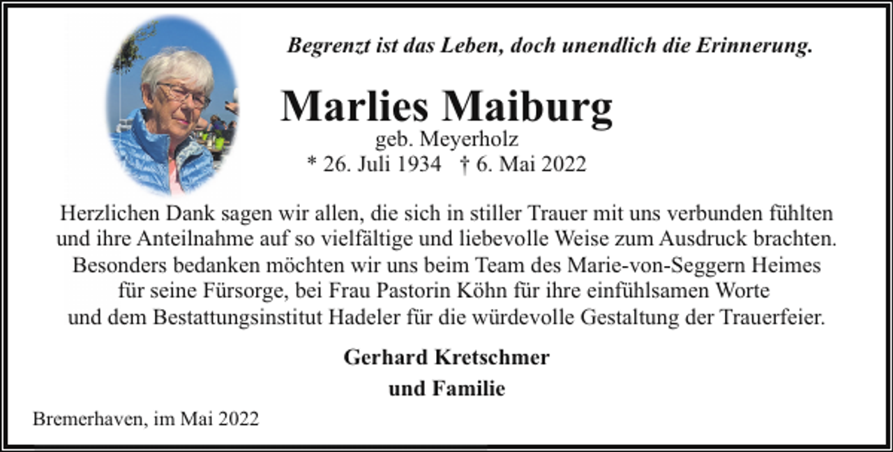 <p>Begrenzt ist das Leben, doch unendlich die Erinnerung.</p><p>Marlies Maiburg<br />geb. Meyerholz<br />* 26. Juli 1934 † 6. Mai 2022</p><p>Herzlichen Dank sagen wir allen, die sich in stiller Trauer mit uns verbunden fühlten<br />und ihre Anteilnahme auf so vielfältige und liebevolle Weise zum Ausdruck brachten.<br />Besonders bedanken möchten wir uns beim Team des Marie-von-Seggern Heimes<br />für seine Fürsorge, bei Frau Pastorin Köhn für ihre einfühlsamen Worte<br />und dem Bestattungsinstitut Hadeler für die würdevolle Gestaltung der Trauerfeier.<br />Gerhard Kretschmer<br />und Familie<br />Bremerhaven, im Mai 2022</p>