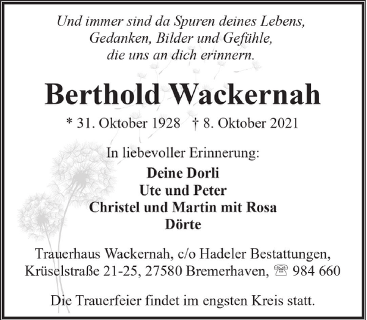 <p>Und immer sind da Spuren deines Lebens,<br />Gedanken, Bilder und Gefühle,<br />die uns an dich erinnern.</p><p>Berthold Wackernah<br />* 31. Oktober 1928 † 8. Oktober 2021<br />In liebevoller Erinnerung:<br />Deine Dorli<br />Ute und Peter<br />Christel und Martin mit Rosa<br />Dörte<br />Trauerhaus Wackernah, c/o Hadeler Bestattungen,<br />Krüselstraße 21-25, 27580 Bremerhaven, ' 984 660<br />Die Trauerfeier findet im engsten Kreis statt.</p>