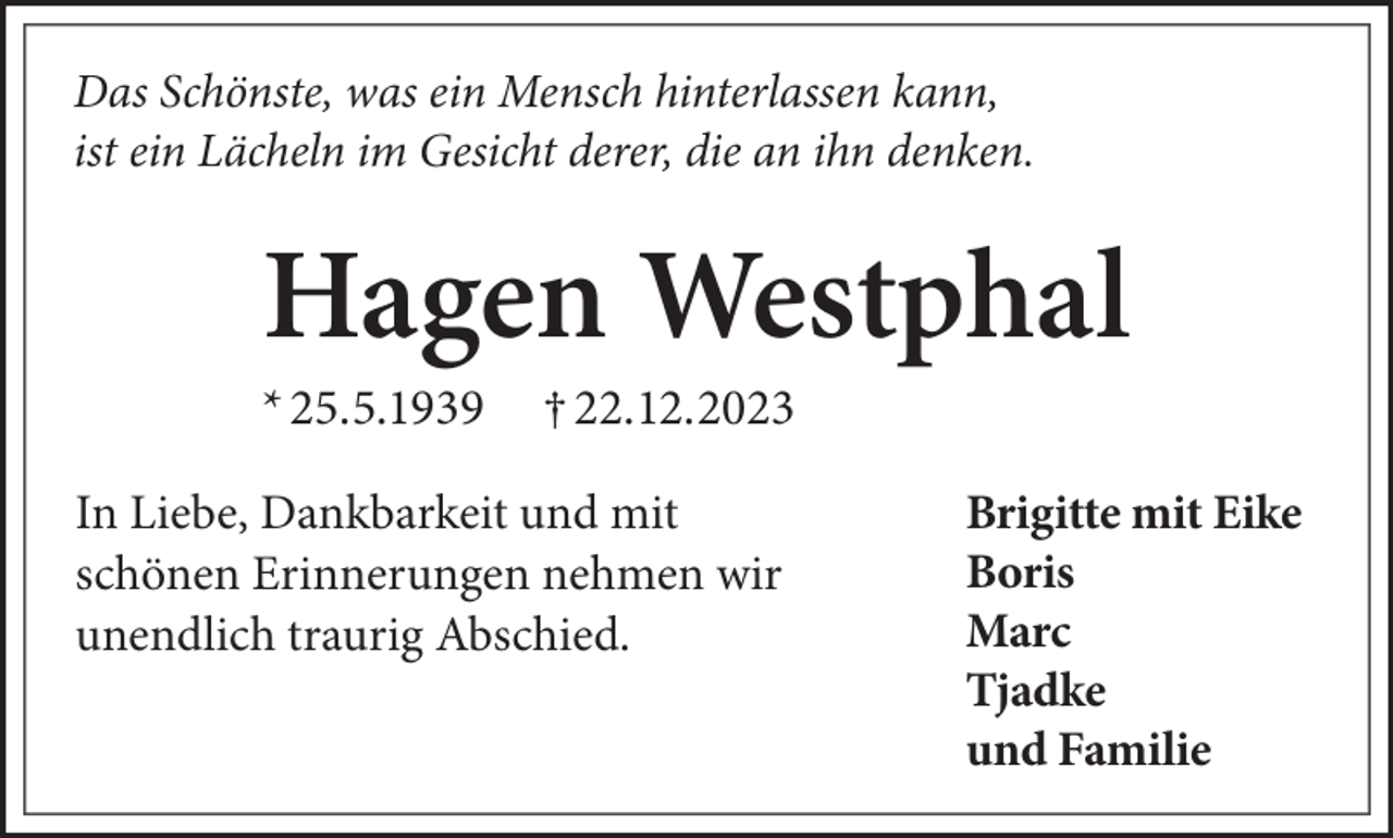 <p>Das Schönste, was ein Mensch hinterlassen kann,<br />ist ein Lächeln im Gesicht derer, die an ihn denken.</p><p>Hagen Westphal<br />* 25.5.1939</p><p>† 22.12.2023</p><p>In Liebe, Dankbarkeit und mit<br />schönen Erinnerungen nehmen wir<br />unendlich traurig Abschied.</p><p>Brigitte mit Eike<br />Boris<br />Marc<br />Tjadke<br />und Familie</p>