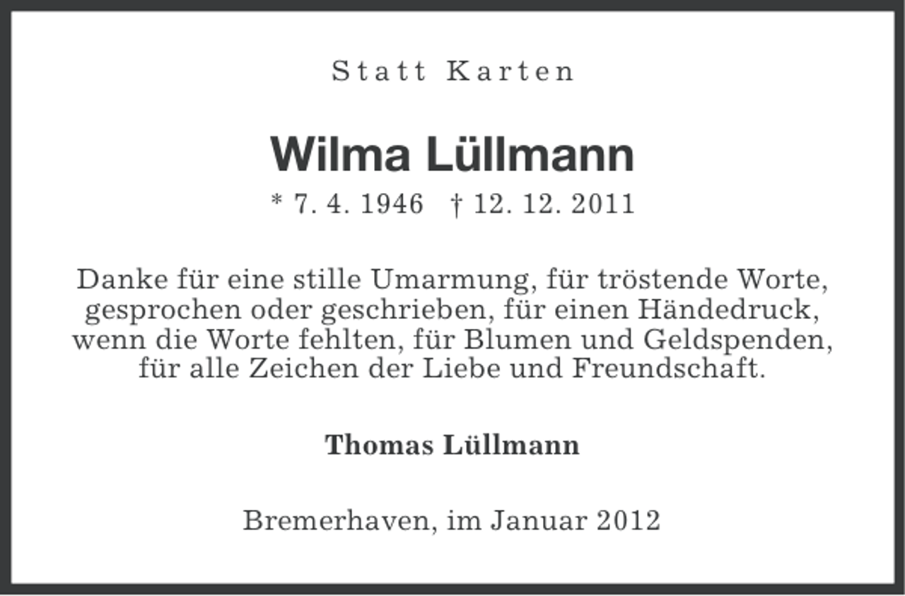 <p>Statt Karten</p>
<p>Wilma Lüllmann<br />* 7. 4. 1946</p>
<p>† 12. 12. 2011<br />Danke für eine stille Umarmung, für tröstende Worte,<br />gesprochen oder geschrieben, für einen Händedruck,<br />wenn die Worte fehlten, für Blumen und Geldspenden,<br />für alle Zeichen der Liebe und Freundschaft.<br />Thomas Lüllmann<br />Bremerhaven, im Januar 2012</p>