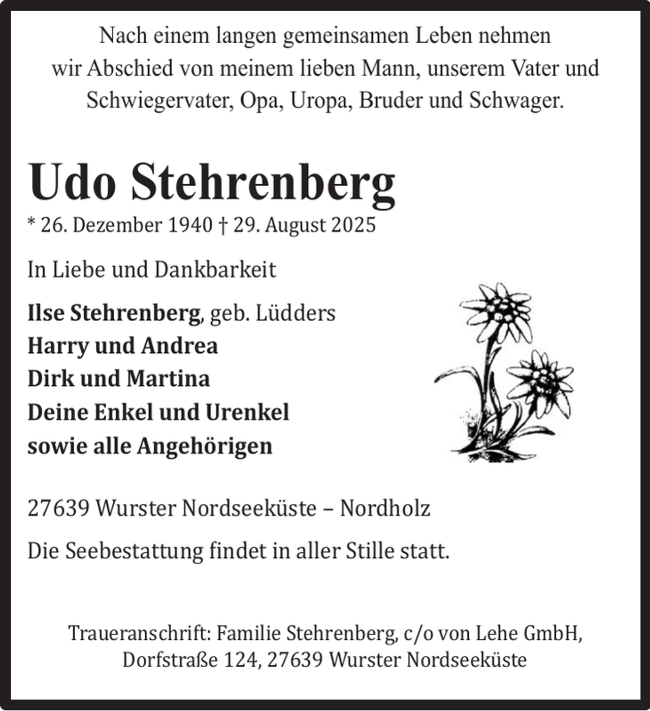 <p>Nach einem langen gemeinsamen Leben nehmen<br />wir Abschied von meinem lieben Mann, unserem Vater und<br />Schwiegervater, Opa, Uropa, Bruder und Schwager.</p><p>Udo Stehrenberg<br />* 26. Dezember 1940 † 29. August 2025</p><p>In Liebe und Dankbarkeit<br />Ilse Stehrenberg, geb. Lü dders<br />Harry und Andrea<br />Dirk und Martina<br />Deine Enkel und Urenkel<br />sowie alle Angehörigen<br />27639 Wurster Nordseekü ste – Nordholz<br />Die Seebestattung findet in aller Stille statt.<br />Traueranschrift: Familie Stehrenberg, c/o von Lehe GmbH,<br />Dorfstraße 124, 27639 Wurster Nordseekü ste</p>