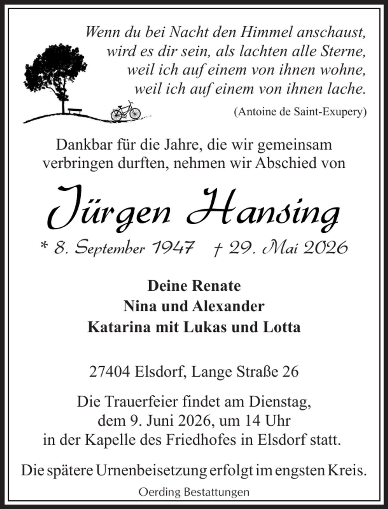 <p>Wenn du bei Nacht den Himmel anschaust,<br />wird es dir sein, als lachten alle Sterne,<br />weil ich auf einem von ihnen wohne,<br />weil ich auf einem von ihnen lache.<br />(Antoine de Saint-Exupery)</p><p>Dankbar für die Jahre, die wir gemeinsam<br />verbringen durften, nehmen wir Abschied von</p><p>Jürgen Hansing</p><p>* 8. September 1947 † 29. Mai 2026<br />Deine Renate<br />Nina und Alexander<br />Katarina mit Lukas und Lotta<br />27404 Elsdorf, Lange Straße 26<br />Die Trauerfeier findet am Dienstag,<br />dem 9. Juni 2026, um 14 Uhr<br />in der Kapelle des Friedhofes in Elsdorf statt.<br />Die spätere Urnenbeisetzung erfolgt im engsten Kreis.<br />Oerding Bestattungen</p>