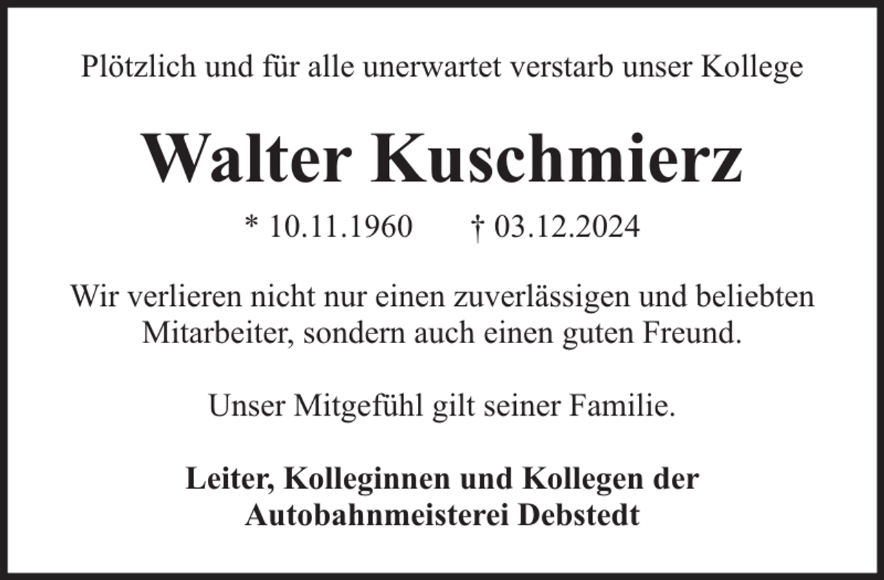 <p>Plötzlich und für alle unerwartet verstarb unser Kollege</p><p>Walter Kuschmierz<br />* 10.11.1960</p><p>† 03.12.2024</p><p>Wir verlieren nicht nur einen zuverlässigen und beliebten<br />Mitarbeiter, sondern auch einen guten Freund.<br />Unser Mitgefühl gilt seiner Familie.<br />Leiter, Kolleginnen und Kollegen der<br />Autobahnmeisterei Debstedt</p>