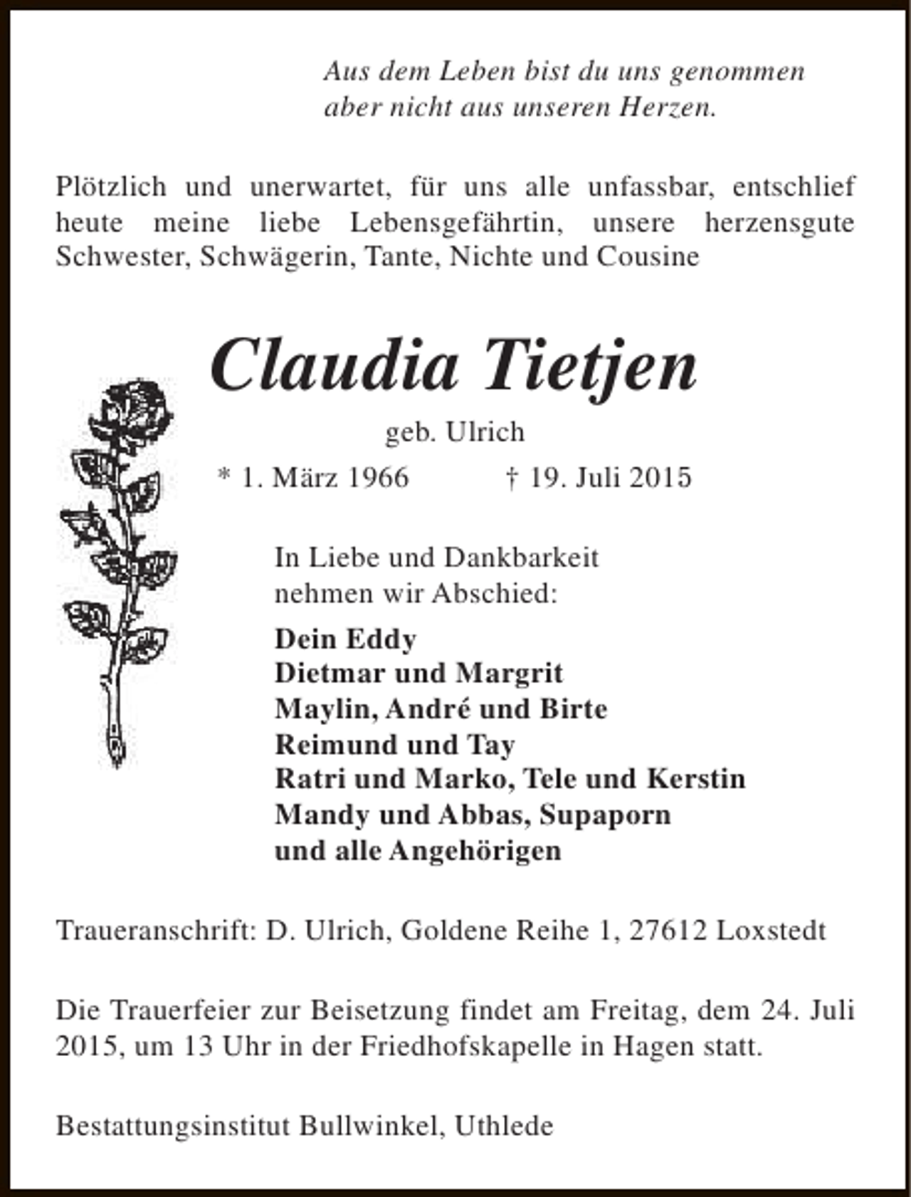 <p>Aus dem Leben bist du uns genommen<br />aber nicht aus unseren Herzen.<br />Plötzlich und unerwartet, für uns alle unfassbar, entschlief<br />heute meine liebe Lebensgefährtin, unsere herzensgute<br />Schwester, Schwägerin, Tante, Nichte und Cousine</p><p>Claudia Tietjen<br />geb. Ulrich<br />* 1. März 1966<br />† 19. Juli 2015</p><p>In Liebe und Dankbarkeit<br />nehmen wir Abschied:<br />Dein Eddy<br />Dietmar und Margrit<br />Maylin, André und Birte<br />Reimund und Tay<br />Ratri und Marko, Tele und Kerstin<br />Mandy und Abbas, Supaporn<br />und alle Angehörigen<br />Traueranschrift: D. Ulrich, Goldene Reihe 1, 27612 Loxstedt<br />Die Trauerfeier zur Beisetzung findet am Freitag, dem 24. Juli<br />2015, um 13 Uhr in der Friedhofskapelle in Hagen statt.<br />Bestattungsinstitut Bullwinkel, Uthlede</p>