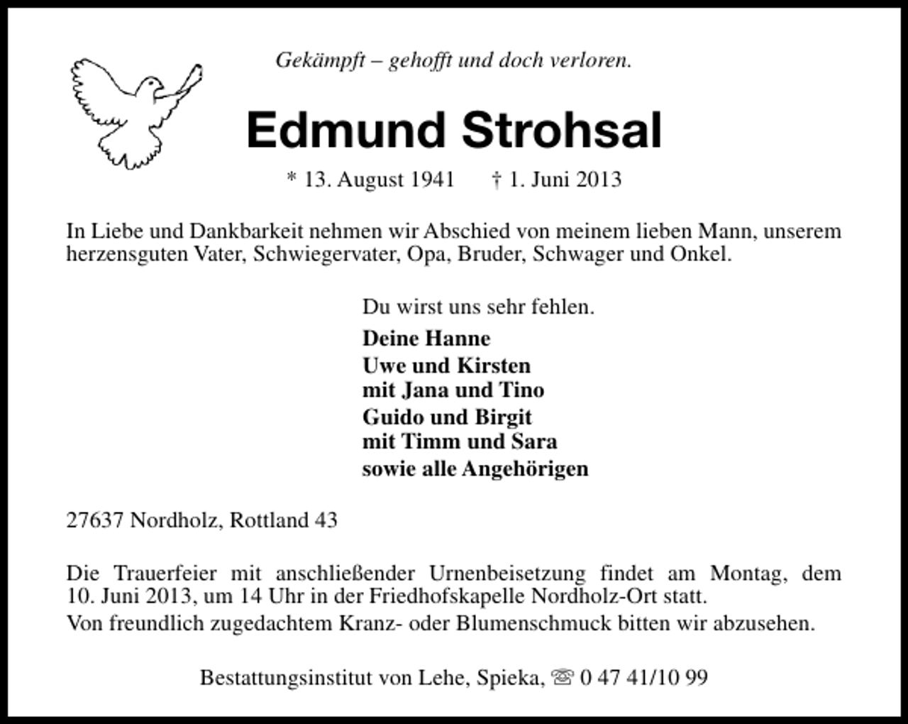 <p>Gekämpft – gehofft und doch verloren.</p><p>Edmund Strohsal<br />* 13. August 1941</p><p>† 1. Juni 2013</p><p>In Liebe und Dankbarkeit nehmen wir Abschied von meinem lieben Mann, unserem<br />herzensguten Vater, Schwiegervater, Opa, Bruder, Schwager und Onkel.<br />Du wirst uns sehr fehlen.<br />Deine Hanne<br />Uwe und Kirsten<br />mit Jana und Tino<br />Guido und Birgit<br />mit Timm und Sara<br />sowie alle Angehörigen<br />27637 Nordholz, Rottland 43<br />Die Trauerfeier mit anschließender Urnenbeisetzung findet am Montag, dem<br />10. Juni 2013, um 14 Uhr in der Friedhofskapelle Nordholz-Ort statt.<br />Von freundlich zugedachtem Kranz- oder Blumenschmuck bitten wir abzusehen.<br />Bestattungsinstitut von Lehe, Spieka, s 0 47 41/10 99</p>