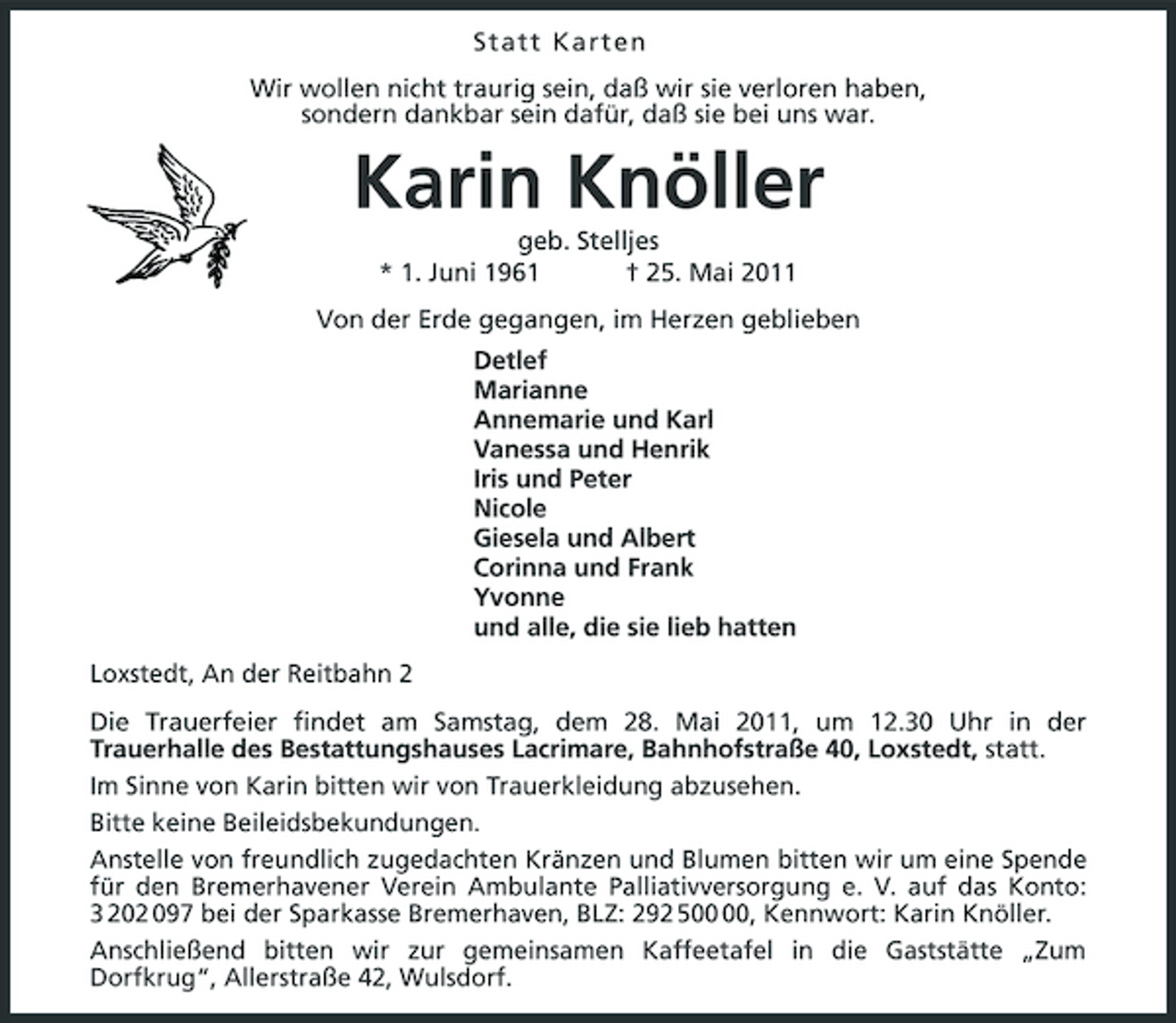 <p>Statt Karten Wir wollen nicht traurig sein, daß wir sie verloren haben, sondern dankbar sein dafür, daß sie bei uns war.</p><p>Karin Knöller<br />geb. Stelljes * 1. Juni 1961 † 25. Mai 2011 Von der Erde gegangen, im Herzen geblieben Detlef Marianne Annemarie und Karl Vanessa und Henrik Iris und Peter Nicole Giesela und Albert Corinna und Frank Yvonne und alle, die sie lieb hatten Loxstedt, An der Reitbahn 2 Die Trauerfeier findet am Samstag, dem 28. Mai 2011, um 12.30 Uhr in der Trauerhalle des Bestattungshauses Lacrimare, Bahnhofstraße 40, Loxstedt, statt. Im Sinne von Karin bitten wir von Trauerkleidung abzusehen. Bitte keine Beileidsbekundungen. Anstelle von freundlich zugedachten Kränzen und Blumen bitten wir um eine Spende für den Bremerhavener Verein Ambulante Palliativversorgung e. V. auf das Konto: 3 202 097 bei der Sparkasse Bremerhaven, BLZ: 292 5, Kennwort: Karin Knöller. Anschließend bitten wir zur gemeinsamen Kaffeetafel in die Gaststätte „Zum Dorfkrug“, Allerstraße 42, Wulsdorf.</p>