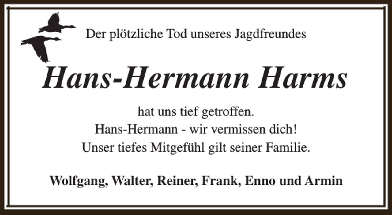 <p>Der plötzliche Tod unseres Jagdfreundes</p><p>Hans-Hermann Harms<br />hat uns tief getroffen.<br />Hans-Hermann - wir vermissen dich!<br />Unser tiefes Mitgefühl gilt seiner Familie.<br />Wolfgang, Walter, Reiner, Frank, Enno und Armin</p>