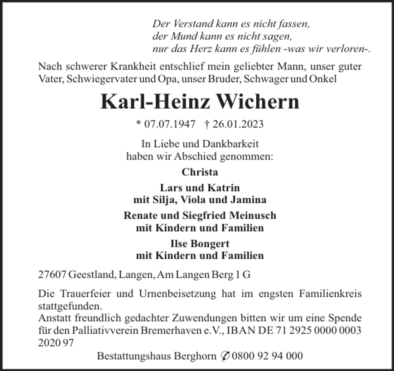 <p>Der Verstand kann es nicht fassen,<br />der Mund kann es nicht sagen,<br />nur das Herz kann es fühlen -was wir verloren-.<br />Nach schwerer Krankheit entschlief mein geliebter Mann, unser guter<br />Vater, Schwiegervater und Opa, unser Bruder, Schwager und Onkel</p><p>Karl-Heinz Wichern<br />* 07.07.1947 † 26.01.2023<br />In Liebe und Dankbarkeit<br />haben wir Abschied genommen:<br />Christa<br />Lars und Katrin<br />mit Silja, Viola und Jamina<br />Renate und Siegfried Meinusch<br />mit Kindern und Familien<br />Ilse Bongert<br />mit Kindern und Familien<br />27607 Geestland, Langen,Am Langen Berg 1 G<br />Die Trauerfeier und Urnenbeisetzung hat im engsten Familienkreis<br />stattgefunden.<br />Anstatt freundlich gedachter Zuwendungen bitten wir um eine Spende<br />für den Palliativverein Bremerhaven e.V., IBAN DE 71 2925 03<br />2020 97<br />Bestattungshaus Berghorn * 0800 92 94 000</p>