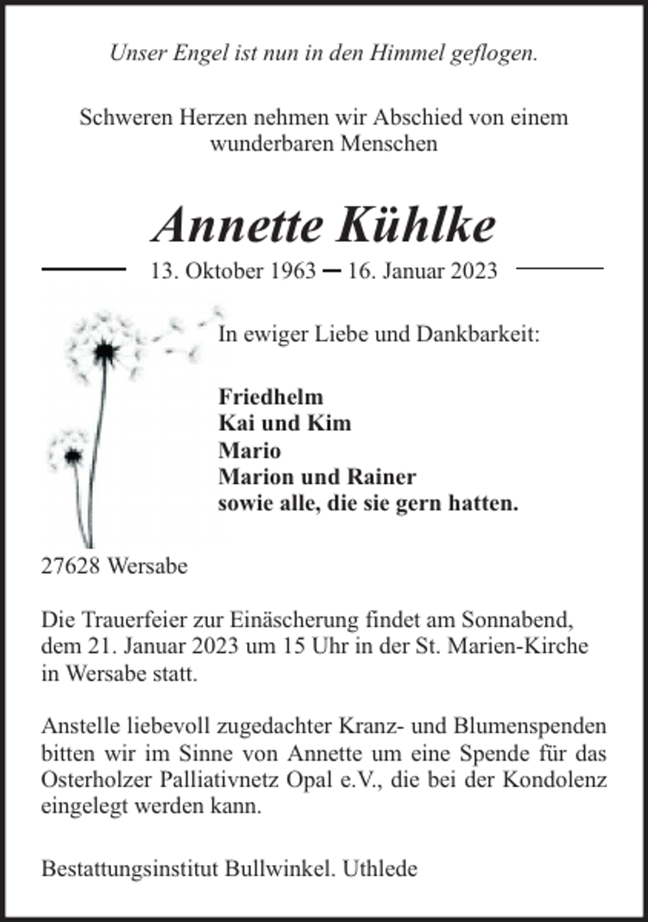 <p>Unser Engel ist nun in den Himmel geflogen.<br />Schweren Herzen nehmen wir Abschied von einem<br />wunderbaren Menschen</p><p>Annette Kühlke</p><p>13. Oktober 1963</p><p>16. Januar 2023</p><p>In ewiger Liebe und Dankbarkeit:<br />Friedhelm<br />Kai und Kim<br />Mario<br />Marion und Rainer<br />sowie alle, die sie gern hatten.<br />27628 Wersabe<br />Die Trauerfeier zur Einäscherung findet am Sonnabend,<br />dem 21. Januar 2023 um 15 Uhr in der St. Marien-Kirche<br />in Wersabe statt.<br />Anstelle liebevoll zugedachter Kranz- und Blumenspenden<br />bitten wir im Sinne von Annette um eine Spende für das<br />Osterholzer Palliativnetz Opal e.V., die bei der Kondolenz<br />eingelegt werden kann.<br />Bestattungsinstitut Bullwinkel. Uthlede</p>