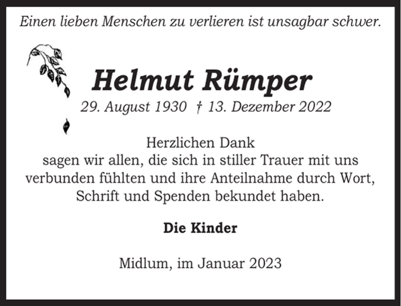 <p>Einen lieben Menschen zu verlieren ist unsagbar schwer.</p><p>Helmut Rümper</p><p>* 29. August 1930 † 13. Dezember 2022<br />Herzlichen Dank<br />sagen wir allen, die sich in stiller Trauer mit uns<br />verbunden fühlten und ihre Anteilnahme durch Wort,<br />Schrift und Spenden bekundet haben.<br />Die Kinder<br />Midlum, im Januar 2023</p>